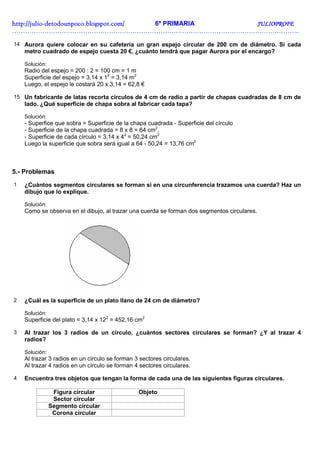 http://julio-
http://julio -detodounpoco.blogspot.com/ 6º PRIMARIA JULIOPROFE
……………………………………………………………………………………………………………………..

14 Aurora quiere colocar en su cafetería un gran espejo circular de 200 cm de diámetro. Si cada
    metro cuadrado de espejo cuesta 20 €, ¿cuánto tendrá que pagar Aurora por el encargo?

    Solución:
    Radio del espejo = 200 : 2 = 100 cm = 1 m
    Superficie del espejo = 3,14 x 12 = 3,14 m2
    Luego, el espejo le costará 20 x 3,14 = 62,8 €

15 Un fabricante de latas recorta círculos de 4 cm de radio a partir de chapas cuadradas de 8 cm de
    lado. ¿Qué superficie de chapa sobra al fabricar cada tapa?

    Solución:
    - Superfice que sobra = Superficie de la chapa cuadrada - Superficie del círculo
    - Superficie de la chapa cuadrada = 8 x 8 = 64 cm2.
    - Superficie de cada círculo = 3,14 x 42 = 50,24 cm2
    Luego la superficie que sobra será igual a 64 - 50,24 = 13,76 cm2



5.- Problemas
1   ¿Cuántos segmentos circulares se forman si en una circunferencia trazamos una cuerda? Haz un
    dibujo que lo explique.

    Solución:
    Como se observa en el dibujo, al trazar una cuerda se forman dos segmentos circulares.




2   ¿Cuál es la superficie de un plato llano de 24 cm de diámetro?

    Solución:
    Superficie del plato = 3,14 x 122 = 452,16 cm2

3   Al trazar los 3 radios de un círculo, ¿cuántos sectores circulares se forman? ¿Y al trazar 4
    radios?

    Solución:
    Al trazar 3 radios en un círculo se forman 3 sectores circulares.
    Al trazar 4 radios en un círculo se forman 4 sectores circulares.

4   Encuentra tres objetos que tengan la forma de cada una de las siguientes figuras circulares.

                 Figura circular                Objeto
                 Sector circular
                Segmento circular
                 Corona circular
 