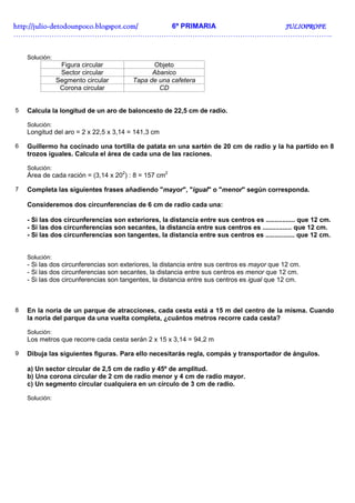 http://julio-
http://julio -detodounpoco.blogspot.com/ 6º PRIMARIA JULIOPROFE
……………………………………………………………………………………………………………………..


    Solución:
                 Figura circular              Objeto
                 Sector circular              Abanico
                Segmento circular       Tapa de una cafetera
                 Corona circular                CD


5   Calcula la longitud de un aro de baloncesto de 22,5 cm de radio.

    Solución:
    Longitud del aro = 2 x 22,5 x 3,14 = 141,3 cm

6   Guillermo ha cocinado una tortilla de patata en una sartén de 20 cm de radio y la ha partido en 8
    trozos iguales. Calcula el área de cada una de las raciones.

    Solución:
    Área de cada ración = (3,14 x 202) : 8 = 157 cm2

7   Completa las siguientes frases añadiendo "mayor", "igual" o "menor" según corresponda.

    Consideremos dos circunferencias de 6 cm de radio cada una:

    - Si las dos circunferencias son exteriores, la distancia entre sus centros es ................ que 12 cm.
    - Si las dos circunferencias son secantes, la distancia entre sus centros es ................ que 12 cm.
    - Si las dos circunferencias son tangentes, la distancia entre sus centros es ................ que 12 cm.


    Solución:
    - Si las dos circunferencias son exteriores, la distancia entre sus centros es mayor que 12 cm.
    - Si las dos circunferencias son secantes, la distancia entre sus centros es menor que 12 cm.
    - Si las dos circunferencias son tangentes, la distancia entre sus centros es igual que 12 cm.



8   En la noria de un parque de atracciones, cada cesta está a 15 m del centro de la misma. Cuando
    la noria del parque da una vuelta completa, ¿cuántos metros recorre cada cesta?

    Solución:
    Los metros que recorre cada cesta serán 2 x 15 x 3,14 = 94,2 m

9   Dibuja las siguientes figuras. Para ello necesitarás regla, compás y transportador de ángulos.

    a) Un sector circular de 2,5 cm de radio y 45º de amplitud.
    b) Una corona circular de 2 cm de radio menor y 4 cm de radio mayor.
    c) Un segmento circular cualquiera en un círculo de 3 cm de radio.

    Solución:
 