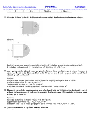 http://julio-
http://julio -detodounpoco.blogspot.com/ 6º PRIMARIA JULIOPROFE
……………………………………………………………………………………………………………………..
               C                6 cm               37,68 cm             113,04 cm2


11 Observa el plano del jardín de Nicolás. ¿Cuántos metros de alambre necesitará para vallarlo?




   Solución:




   Cantidad de alambre necesario para vallar el jardín = Longitud de la semicircunferencia de radio 2 +
   Longitud de a + Longitud de b + Longitud de c = 6,28 + 3 + 4 + 3 = 16,28 m

12 Juan quiere plantar césped en un parque circular que tiene una fuente de la misma forma en el
   centro de 4 metros de diámetro. Si el radio del parque son 5 metros, ¿cuál es la superficie de
   césped que plantará Juan?

   Solución:
   - Superficie de césped que plantará Juan = Superficie del parque - Superficie de la fuente
   - Superficie del parque = 3,14 x 52 = 78,5 m2
   - Superficie de la fuente = 3,14 x 22 = 12,56 m2
   Luego la superficie del césped que plantará Juan será 78,5 - 12,56 = 65,94 m2

13 El gerente de un hotel quiere encargar una alfombra circular de 70 decímetros de diámetro para la
   entrada de la recepción. Si cada metro cuadrado de alfombra vale 12 €, ¿cuánto tendrá que pagar
   el hotel por el encargo?

   Solución:
   Radio de la alfombra en metros = 70 : 2 = 35 dm = 3,5 m.
   Superficie de la alfombra = 3,14 x 3,52 = 38,465 m2.
   Si cada m2 vale 12 €, el precio que pagarán por la alfombra será 12 x 38,465 = 461,58 €.

14 ¿Qué longitud tiene la siguiente pista de atletismo?
 
