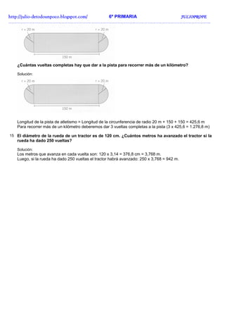 http://julio-
http://julio -detodounpoco.blogspot.com/ 6º PRIMARIA JULIOPROFE
……………………………………………………………………………………………………………………..




   ¿Cuántas vueltas completas hay que dar a la pista para recorrer más de un kilómetro?

   Solución:




   Longitud de la pista de atletismo = Longitud de la circunferencia de radio 20 m + 150 + 150 = 425,6 m
   Para recorrer más de un kilómetro deberemos dar 3 vueltas completas a la pista (3 x 425,6 = 1.276,8 m)

15 El diámetro de la rueda de un tractor es de 120 cm. ¿Cuántos metros ha avanzado el tractor si la
   rueda ha dado 250 vueltas?

   Solución:
   Los metros que avanza en cada vuelta son: 120 x 3,14 = 376,8 cm = 3,768 m.
   Luego, si la rueda ha dado 250 vueltas el tractor habrá avanzado: 250 x 3,768 = 942 m.
 