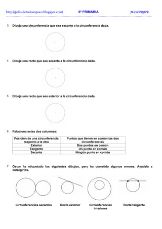 http://julio-
http://julio -detodounpoco.blogspot.com/ 6º PRIMARIA JULIOPROFE
……………………………………………………………………………………………………………………..


3   Dibuja una circunferencia que sea secante a la circunferencia dada.




4   Dibuja una recta que sea secante a la circunferencia dada.




5   Dibuja una recta que sea exterior a la circunferencia dada.




6   Relaciona estas dos columnas:

     Posición de una circunferencia       Puntos que tienen en común las dos
           respecto a la otra                      circunferencias
                Exterior                        Dos puntos en común
               Tangente                           Un punto en común
                Secante                        Ningún punto en común



7   Óscar ha etiquetado los siguientes dibujos, pero ha cometido algunos errores. Ayúdale a
    corregirlos.




      Circunferencias secantes        Recta exterior      Circunferencias      Recta tangente
                                                             interiores
 