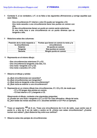http://julio-
http://julio -detodounpoco.blogspot.com/ 6º PRIMARIA JULIOPROFE
……………………………………………………………………………………………………………………..


8    Contesta V, si es verdadero, o F, si es falso a las siguientes afirmaciones y corrige aquellas que
     sean falsas.

          Una circunferencia C1 interior a otra C2 puede ser tangente a C2.
          Una recta secante a una circunferencia tiene tres puntos en común con
          ella.
          Si dos circunferencias tienen un punto en común serán exteriores.
          Si una recta toca a una circunferencia en un punto diremos que es
          tangente a ella.


9    Relaciona estas dos columnas:

      Posición de la recta respecto a    Puntos que tienen en común la recta y la
             la circunferencia                        circunferencia
                  Exterior                        Un punto en común
                 Tangente                        Dos puntos en común
                  Secante                       Ningún punto en común


10 Representa en el mismo dibujo:

      - Dos circunferencias exteriores C1 y C2.
      - Una circunferencia tangente a las dos, C3.
      - Una recta r tangente a C1 y C2.
      - Una recta s secante a C1 y C2.


11 Observa el dibujo y señala:

     a) ¿Qué circunferencias son secantes?
     b) ¿Qué circunferencias son tangentes?
     c) ¿Qué recta es tangente a dos circunferencias?
     d) ¿Qué recta es exterior a una circunferencia?

12 Representa en un mismo dibujo tres circunferencias, C1, C2 y C3, de modo que:
            - C1 y C2 tengan dos puntos en común.
            - C3 sea interior a C1 y tangente a C2.

     Observando el dibujo, contesta a las siguientes preguntas:
     a) ¿Puede ser una recta r tangente a C1 y a C2? En caso afirmativo, dibuja tal recta.
     b) ¿Son todas las rectas secantes a C1, secantes también a C3? Pon un ejemplo.


13
     Traza un segmento AB de 6 cm. Traza una circunferencia de 4 cm de radio, cuyo centro sea el
     punto A, y otra de 2 cm de radio y centro en B. ¿Cómo son estas circunferencias? ¿Cuánto
     suman sus radios? ¿Qué distancia hay entre sus centros?


14 Observa estas dos parejas de circunferencias:
 