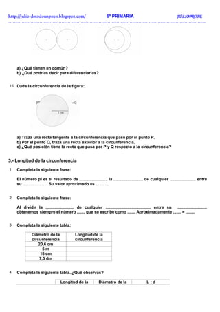 http://julio-
http://julio -detodounpoco.blogspot.com/ 6º PRIMARIA JULIOPROFE
……………………………………………………………………………………………………………………..




    a) ¿Qué tienen en común?
    b) ¿Qué podrías decir para diferenciarlas?


15 Dada la circunferencia de la figura:




    a) Traza una recta tangente a la circunferencia que pase por el punto P.
    b) Por el punto Q, traza una recta exterior a la circunferencia.
    c) ¿Qué posición tiene la recta que pasa por P y Q respecto a la circunferencia?


3.- Longitud de la circunferencia
1   Completa la siguiente frase:

    El número pi es el resultado de ......................... la .......................... de cualquier ....................... entre
    su ...................... Su valor aproximado es ............


2   Completa la siguiente frase:

    Al dividir la ......................... de cualquier ........................................ entre su ..........................
    obtenemos siempre el número ......, que se escribe como ....... Aproximadamente ....... = ........


3   Completa la siguiente tabla:

              Diámetro de la               Longitud de la
              circunferencia               circunferencia
                  20,6 cm
                    5m
                   18 cm
                  7,5 dm


4   Completa la siguiente tabla. ¿Qué observas?

                                 Longitud de la            Diámetro de la                   L:d
 