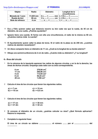 http://julio-
http://julio -detodounpoco.blogspot.com/ 6º PRIMARIA JULIOPROFE
……………………………………………………………………………………………………………………..
             Objeto                 Radio                Diámetro                     Longitud de la
                                                                                      circunferencia
       Moneda de 1 euro          11,625 mm       2 x ..... = ........... mm L = D x ..... = ...............
        Rueda de bici              26 cm          2 x ..... = ........... cm L = D x ..... = ...............
       Bote de refresco             4 cm         ..... x ..... = .......... ..... L = ..... x ..... = ............



11 Eva y Félix quieren saber qué distancia recorre su bici cada vez que la rueda, de 45 cm de
    diámetro, da una vuelta. ¿Podrías ayudarles?

12 Ignacio tiene una cuerda. Si forma con ella una circunferencia, el radio de la misma es 60 cm.
    ¿Cuántos metros mide la cuerda?


13 El Ayuntamiento quiere vallar la plaza de toros. Si el radio de la plaza es de 250 dm, ¿cuántos
    metros de alambre necesitarán?

14 Un disco compacto tiene un diámetro de 11 cm. ¿Cuál es la longitud de su borde exterior?

15 Dibuja una semicircunferencia de 2 cm de radio. ¿Cuánto mide su diámetro? ¿Y su longitud?



4.- Área del círculo
1   En la columna de la izquierda aparecen los radios de algunos círculos, y en la de la derecha, las
    áreas de dichos círculos. Empareja cada radio con su área correspondiente.

             6 cm                           379,94 cm2
             11 cm                          200,96 cm2
             4 cm                           113,04 cm2
             8 cm                           50,24 cm2
             20 cm                          1.256 cm2


2   Calcula el área de los círculos que tienen los siguientes radios.

    a) r = 7 cm                       c) r = 15 cm
    b) r = 10 cm                      d) r = 8,5 cm



3   Calcula el área de los círculos que tienen los siguientes radios.

    a) r = 17 cm                      c) r = 30 mm
    b) r = 21 dm                      d) r = 42 cm


4   Si conoces el diámetro de un círculo, ¿podrías calcular su área? ¿Qué fórmula aplicarías?
    Razona tu respuesta.


5   Completa la siguiente frase:

    El área de un círculo se obtiene ........................ el número ........ por el ............................ del
    ...................
 