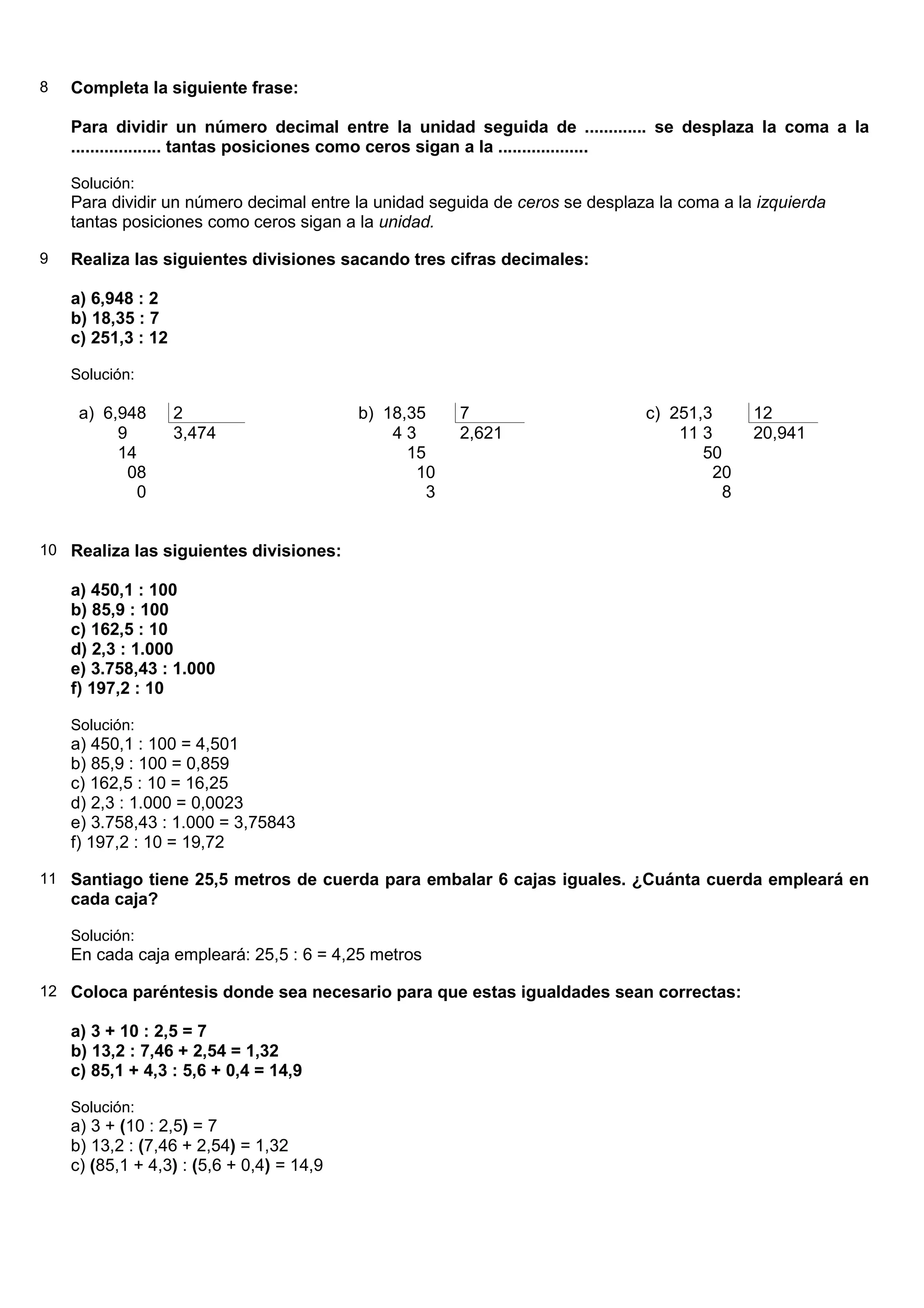 8   Completa la siguiente frase:

    Para dividir un número decimal entre la unidad seguida de ............. se desplaza la coma a la
    ................... tantas posiciones como ceros sigan a la ...................

    Solución:
    Para dividir un número decimal entre la unidad seguida de ceros se desplaza la coma a la izquierda
    tantas posiciones como ceros sigan a la unidad.

9   Realiza las siguientes divisiones sacando tres cifras decimales:

    a) 6,948 : 2
    b) 18,35 : 7
    c) 251,3 : 12

    Solución:

     a) 6,948       2                      b) 18,35    7                      c) 251,3      12
          9         3,474                      43      2,621                      11 3      20,941
          14                                     15                                  50
           08                                     10                                  20
            0                                      3                                   8


10 Realiza las siguientes divisiones:

    a) 450,1 : 100
    b) 85,9 : 100
    c) 162,5 : 10
    d) 2,3 : 1.000
    e) 3.758,43 : 1.000
    f) 197,2 : 10

    Solución:
    a) 450,1 : 100 = 4,501
    b) 85,9 : 100 = 0,859
    c) 162,5 : 10 = 16,25
    d) 2,3 : 1.000 = 0,0023
    e) 3.758,43 : 1.000 = 3,75843
    f) 197,2 : 10 = 19,72

11 Santiago tiene 25,5 metros de cuerda para embalar 6 cajas iguales. ¿Cuánta cuerda empleará en
    cada caja?

    Solución:
    En cada caja empleará: 25,5 : 6 = 4,25 metros

12 Coloca paréntesis donde sea necesario para que estas igualdades sean correctas:

    a) 3 + 10 : 2,5 = 7
    b) 13,2 : 7,46 + 2,54 = 1,32
    c) 85,1 + 4,3 : 5,6 + 0,4 = 14,9

    Solución:
    a) 3 + (10 : 2,5) = 7
    b) 13,2 : (7,46 + 2,54) = 1,32
    c) (85,1 + 4,3) : (5,6 + 0,4) = 14,9
 