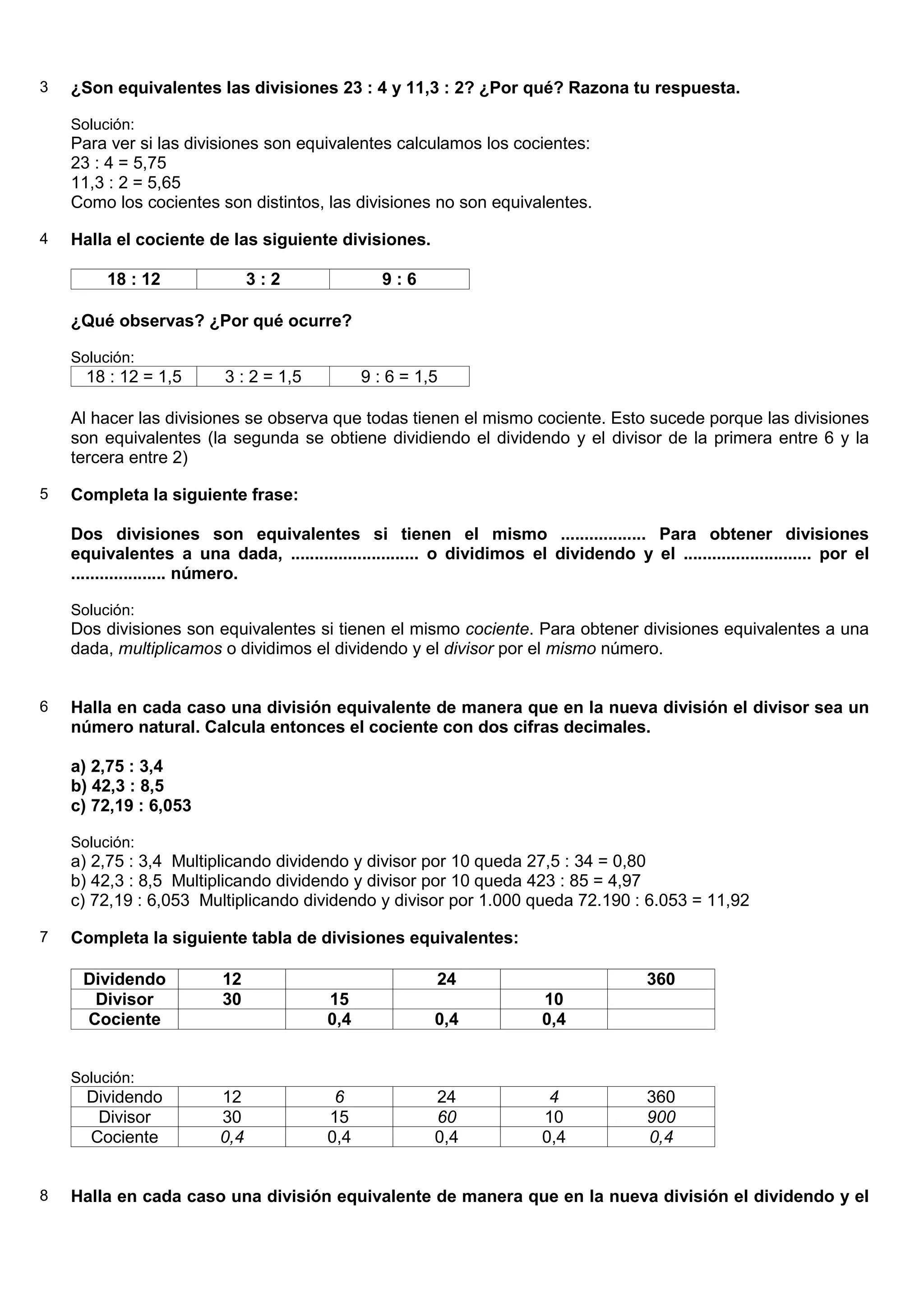 3   ¿Son equivalentes las divisiones 23 : 4 y 11,3 : 2? ¿Por qué? Razona tu respuesta.

    Solución:
    Para ver si las divisiones son equivalentes calculamos los cocientes:
    23 : 4 = 5,75
    11,3 : 2 = 5,65
    Como los cocientes son distintos, las divisiones no son equivalentes.

4   Halla el cociente de las siguiente divisiones.

         18 : 12               3:2                9:6

    ¿Qué observas? ¿Por qué ocurre?

    Solución:
      18 : 12 = 1,5       3 : 2 = 1,5          9 : 6 = 1,5

    Al hacer las divisiones se observa que todas tienen el mismo cociente. Esto sucede porque las divisiones
    son equivalentes (la segunda se obtiene dividiendo el dividendo y el divisor de la primera entre 6 y la
    tercera entre 2)

5   Completa la siguiente frase:

    Dos divisiones son equivalentes si tienen el mismo .................. Para obtener divisiones
    equivalentes a una dada, ........................... o dividimos el dividendo y el ........................... por el
    .................... número.

    Solución:
    Dos divisiones son equivalentes si tienen el mismo cociente. Para obtener divisiones equivalentes a una
    dada, multiplicamos o dividimos el dividendo y el divisor por el mismo número.


6   Halla en cada caso una división equivalente de manera que en la nueva división el divisor sea un
    número natural. Calcula entonces el cociente con dos cifras decimales.

    a) 2,75 : 3,4
    b) 42,3 : 8,5
    c) 72,19 : 6,053

    Solución:
    a) 2,75 : 3,4 Multiplicando dividendo y divisor por 10 queda 27,5 : 34 = 0,80
    b) 42,3 : 8,5 Multiplicando dividendo y divisor por 10 queda 423 : 85 = 4,97
    c) 72,19 : 6,053 Multiplicando dividendo y divisor por 1.000 queda 72.190 : 6.053 = 11,92

7   Completa la siguiente tabla de divisiones equivalentes:

     Dividendo            12                             24                             360
      Divisor             30             15                              10
     Cociente                            0,4             0,4             0,4


    Solución:
      Dividendo          12               6              24               4             360
       Divisor           30              15              60              10             900
      Cociente           0,4             0,4             0,4             0,4            0,4


8   Halla en cada caso una división equivalente de manera que en la nueva división el dividendo y el
 