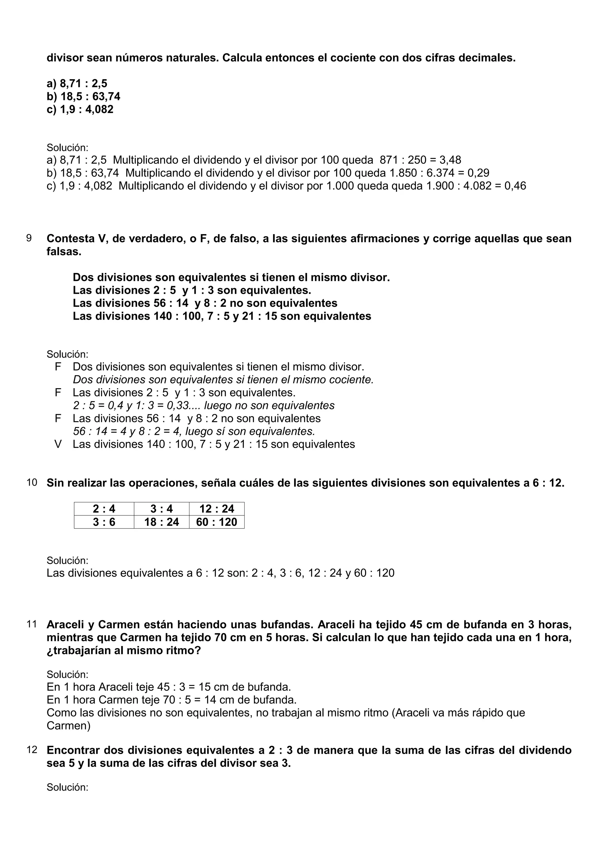 divisor sean números naturales. Calcula entonces el cociente con dos cifras decimales.

    a) 8,71 : 2,5
    b) 18,5 : 63,74
    c) 1,9 : 4,082


    Solución:
    a) 8,71 : 2,5 Multiplicando el dividendo y el divisor por 100 queda 871 : 250 = 3,48
    b) 18,5 : 63,74 Multiplicando el dividendo y el divisor por 100 queda 1.850 : 6.374 = 0,29
    c) 1,9 : 4,082 Multiplicando el dividendo y el divisor por 1.000 queda queda 1.900 : 4.082 = 0,46



9   Contesta V, de verdadero, o F, de falso, a las siguientes afirmaciones y corrige aquellas que sean
    falsas.

         Dos divisiones son equivalentes si tienen el mismo divisor.
         Las divisiones 2 : 5 y 1 : 3 son equivalentes.
         Las divisiones 56 : 14 y 8 : 2 no son equivalentes
         Las divisiones 140 : 100, 7 : 5 y 21 : 15 son equivalentes


    Solución:
     F Dos divisiones son equivalentes si tienen el mismo divisor.
       Dos divisiones son equivalentes si tienen el mismo cociente.
     F Las divisiones 2 : 5 y 1 : 3 son equivalentes.
       2 : 5 = 0,4 y 1: 3 = 0,33.... luego no son equivalentes
     F Las divisiones 56 : 14 y 8 : 2 no son equivalentes
       56 : 14 = 4 y 8 : 2 = 4, luego sí son equivalentes.
     V Las divisiones 140 : 100, 7 : 5 y 21 : 15 son equivalentes


10 Sin realizar las operaciones, señala cuáles de las siguientes divisiones son equivalentes a 6 : 12.

                2:4      3:4        12 : 24
                3:6     18 : 24    60 : 120


    Solución:
    Las divisiones equivalentes a 6 : 12 son: 2 : 4, 3 : 6, 12 : 24 y 60 : 120



11 Araceli y Carmen están haciendo unas bufandas. Araceli ha tejido 45 cm de bufanda en 3 horas,
    mientras que Carmen ha tejido 70 cm en 5 horas. Si calculan lo que han tejido cada una en 1 hora,
    ¿trabajarían al mismo ritmo?

    Solución:
    En 1 hora Araceli teje 45 : 3 = 15 cm de bufanda.
    En 1 hora Carmen teje 70 : 5 = 14 cm de bufanda.
    Como las divisiones no son equivalentes, no trabajan al mismo ritmo (Araceli va más rápido que
    Carmen)

12 Encontrar dos divisiones equivalentes a 2 : 3 de manera que la suma de las cifras del dividendo
    sea 5 y la suma de las cifras del divisor sea 3.

    Solución:
 