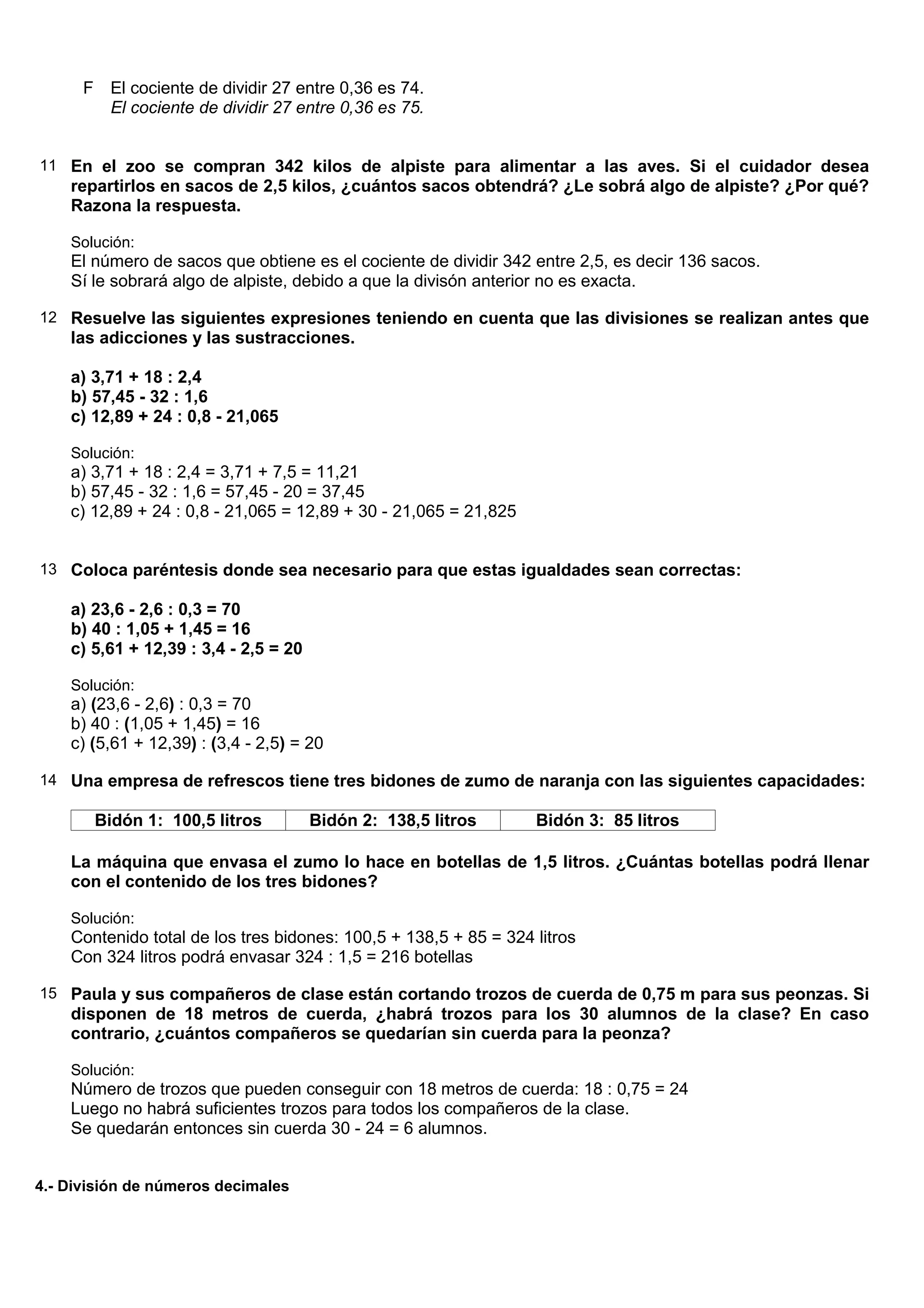 F El cociente de dividir 27 entre 0,36 es 74.
        El cociente de dividir 27 entre 0,36 es 75.


11 En el zoo se compran 342 kilos de alpiste para alimentar a las aves. Si el cuidador desea
    repartirlos en sacos de 2,5 kilos, ¿cuántos sacos obtendrá? ¿Le sobrá algo de alpiste? ¿Por qué?
    Razona la respuesta.

    Solución:
    El número de sacos que obtiene es el cociente de dividir 342 entre 2,5, es decir 136 sacos.
    Sí le sobrará algo de alpiste, debido a que la divisón anterior no es exacta.

12 Resuelve las siguientes expresiones teniendo en cuenta que las divisiones se realizan antes que
    las adicciones y las sustracciones.

    a) 3,71 + 18 : 2,4
    b) 57,45 - 32 : 1,6
    c) 12,89 + 24 : 0,8 - 21,065

    Solución:
    a) 3,71 + 18 : 2,4 = 3,71 + 7,5 = 11,21
    b) 57,45 - 32 : 1,6 = 57,45 - 20 = 37,45
    c) 12,89 + 24 : 0,8 - 21,065 = 12,89 + 30 - 21,065 = 21,825


13 Coloca paréntesis donde sea necesario para que estas igualdades sean correctas:

    a) 23,6 - 2,6 : 0,3 = 70
    b) 40 : 1,05 + 1,45 = 16
    c) 5,61 + 12,39 : 3,4 - 2,5 = 20

    Solución:
    a) (23,6 - 2,6) : 0,3 = 70
    b) 40 : (1,05 + 1,45) = 16
    c) (5,61 + 12,39) : (3,4 - 2,5) = 20

14 Una empresa de refrescos tiene tres bidones de zumo de naranja con las siguientes capacidades:

       Bidón 1: 100,5 litros           Bidón 2: 138,5 litros      Bidón 3: 85 litros

    La máquina que envasa el zumo lo hace en botellas de 1,5 litros. ¿Cuántas botellas podrá llenar
    con el contenido de los tres bidones?

    Solución:
    Contenido total de los tres bidones: 100,5 + 138,5 + 85 = 324 litros
    Con 324 litros podrá envasar 324 : 1,5 = 216 botellas

15 Paula y sus compañeros de clase están cortando trozos de cuerda de 0,75 m para sus peonzas. Si
    disponen de 18 metros de cuerda, ¿habrá trozos para los 30 alumnos de la clase? En caso
    contrario, ¿cuántos compañeros se quedarían sin cuerda para la peonza?

    Solución:
    Número de trozos que pueden conseguir con 18 metros de cuerda: 18 : 0,75 = 24
    Luego no habrá suficientes trozos para todos los compañeros de la clase.
    Se quedarán entonces sin cuerda 30 - 24 = 6 alumnos.


4.- División de números decimales
 