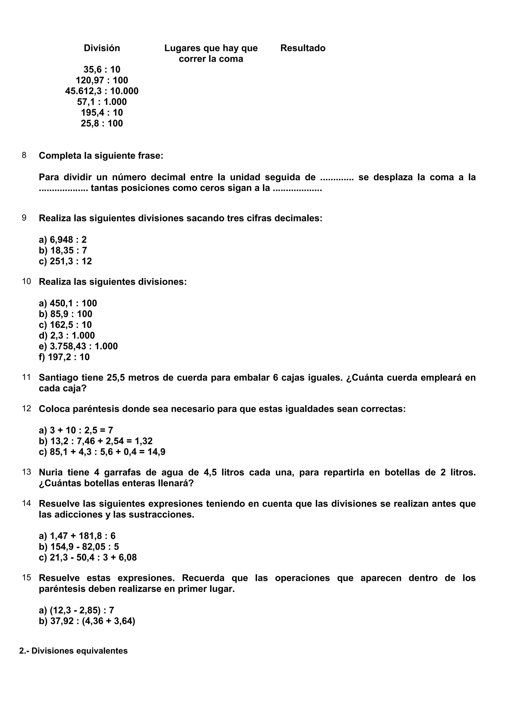 División           Lugares que hay que    Resultado
                                      correr la coma
               35,6 : 10
             120,97 : 100
           45.612,3 : 10.000
             57,1 : 1.000
              195,4 : 10
              25,8 : 100


8   Completa la siguiente frase:

    Para dividir un número decimal entre la unidad seguida de ............. se desplaza la coma a la
    ................... tantas posiciones como ceros sigan a la ...................


9   Realiza las siguientes divisiones sacando tres cifras decimales:

    a) 6,948 : 2
    b) 18,35 : 7
    c) 251,3 : 12

10 Realiza las siguientes divisiones:

    a) 450,1 : 100
    b) 85,9 : 100
    c) 162,5 : 10
    d) 2,3 : 1.000
    e) 3.758,43 : 1.000
    f) 197,2 : 10

11 Santiago tiene 25,5 metros de cuerda para embalar 6 cajas iguales. ¿Cuánta cuerda empleará en
    cada caja?

12 Coloca paréntesis donde sea necesario para que estas igualdades sean correctas:

    a) 3 + 10 : 2,5 = 7
    b) 13,2 : 7,46 + 2,54 = 1,32
    c) 85,1 + 4,3 : 5,6 + 0,4 = 14,9

13 Nuria tiene 4 garrafas de agua de 4,5 litros cada una, para repartirla en botellas de 2 litros.
    ¿Cuántas botellas enteras llenará?

14 Resuelve las siguientes expresiones teniendo en cuenta que las divisiones se realizan antes que
    las adicciones y las sustracciones.

    a) 1,47 + 181,8 : 6
    b) 154,9 - 82,05 : 5
    c) 21,3 - 50,4 : 3 + 6,08

15 Resuelve estas expresiones. Recuerda que las operaciones que aparecen dentro de los
    paréntesis deben realizarse en primer lugar.

    a) (12,3 - 2,85) : 7
    b) 37,92 : (4,36 + 3,64)


2.- Divisiones equivalentes
 