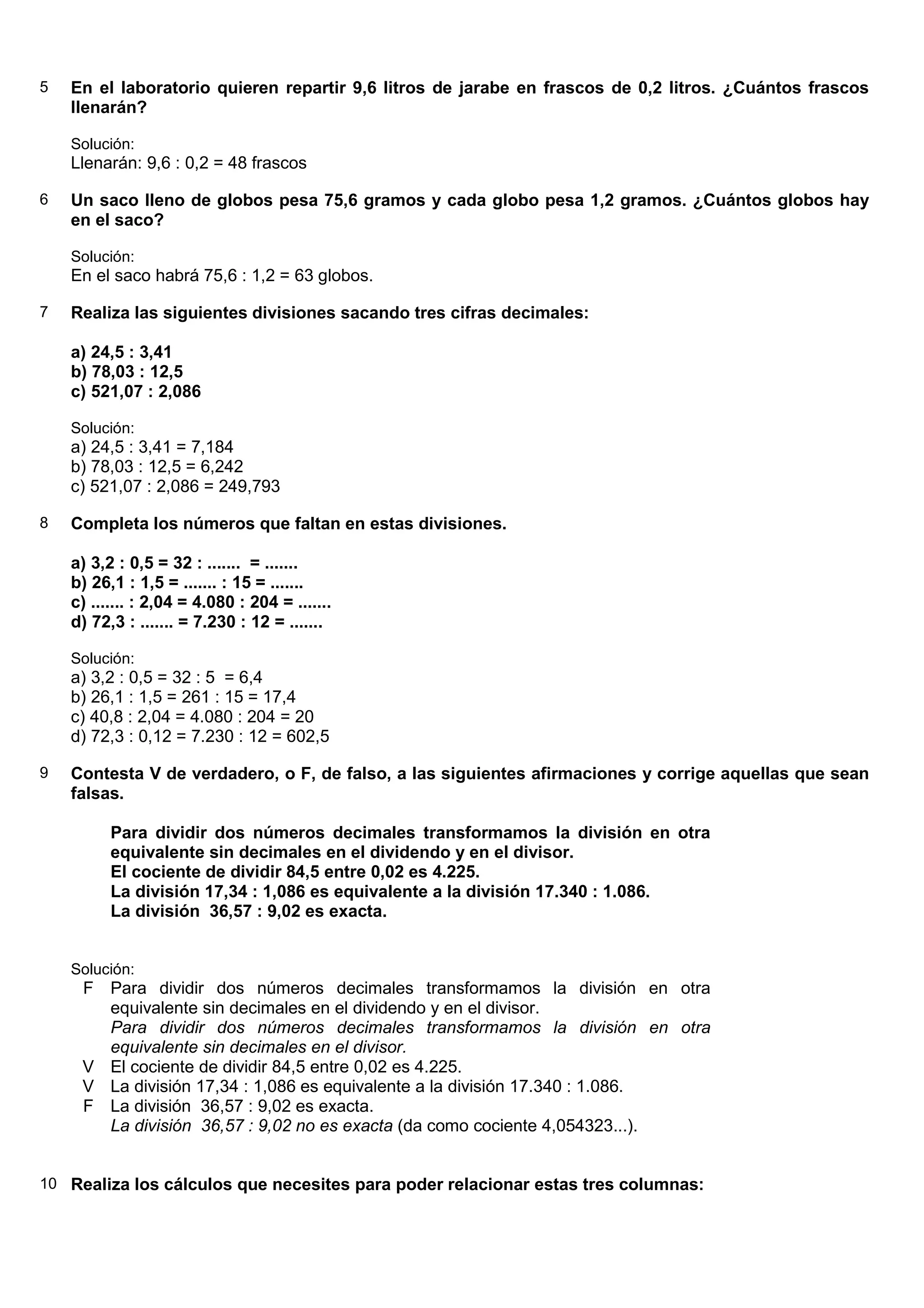 5   En el laboratorio quieren repartir 9,6 litros de jarabe en frascos de 0,2 litros. ¿Cuántos frascos
    llenarán?

    Solución:
    Llenarán: 9,6 : 0,2 = 48 frascos

6   Un saco lleno de globos pesa 75,6 gramos y cada globo pesa 1,2 gramos. ¿Cuántos globos hay
    en el saco?

    Solución:
    En el saco habrá 75,6 : 1,2 = 63 globos.

7   Realiza las siguientes divisiones sacando tres cifras decimales:

    a) 24,5 : 3,41
    b) 78,03 : 12,5
    c) 521,07 : 2,086

    Solución:
    a) 24,5 : 3,41 = 7,184
    b) 78,03 : 12,5 = 6,242
    c) 521,07 : 2,086 = 249,793

8   Completa los números que faltan en estas divisiones.

    a) 3,2 : 0,5 = 32 : ....... = .......
    b) 26,1 : 1,5 = ....... : 15 = .......
    c) ....... : 2,04 = 4.080 : 204 = .......
    d) 72,3 : ....... = 7.230 : 12 = .......

    Solución:
    a) 3,2 : 0,5 = 32 : 5 = 6,4
    b) 26,1 : 1,5 = 261 : 15 = 17,4
    c) 40,8 : 2,04 = 4.080 : 204 = 20
    d) 72,3 : 0,12 = 7.230 : 12 = 602,5

9   Contesta V de verdadero, o F, de falso, a las siguientes afirmaciones y corrige aquellas que sean
    falsas.

          Para dividir dos números decimales transformamos la división en otra
          equivalente sin decimales en el dividendo y en el divisor.
          El cociente de dividir 84,5 entre 0,02 es 4.225.
          La división 17,34 : 1,086 es equivalente a la división 17.340 : 1.086.
          La división 36,57 : 9,02 es exacta.


    Solución:
     F Para dividir dos números decimales transformamos la división en otra
       equivalente sin decimales en el dividendo y en el divisor.
       Para dividir dos números decimales transformamos la división en otra
       equivalente sin decimales en el divisor.
     V El cociente de dividir 84,5 entre 0,02 es 4.225.
     V La división 17,34 : 1,086 es equivalente a la división 17.340 : 1.086.
     F La división 36,57 : 9,02 es exacta.
       La división 36,57 : 9,02 no es exacta (da como cociente 4,054323...).


10 Realiza los cálculos que necesites para poder relacionar estas tres columnas:
 
