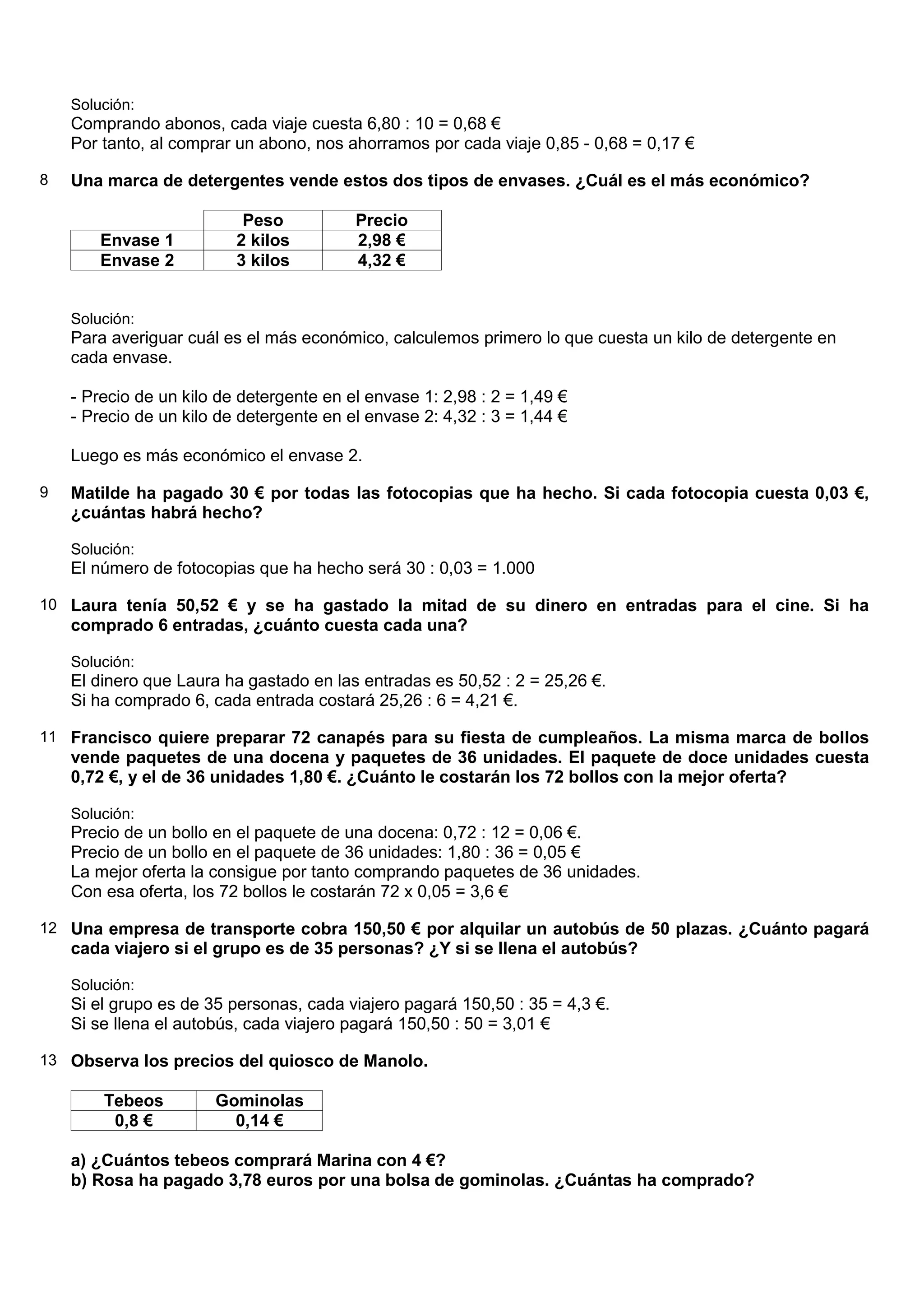 Solución:
    Comprando abonos, cada viaje cuesta 6,80 : 10 = 0,68 €
    Por tanto, al comprar un abono, nos ahorramos por cada viaje 0,85 - 0,68 = 0,17 €

8   Una marca de detergentes vende estos dos tipos de envases. ¿Cuál es el más económico?

                           Peso           Precio
        Envase 1          2 kilos         2,98 €
        Envase 2          3 kilos         4,32 €


    Solución:
    Para averiguar cuál es el más económico, calculemos primero lo que cuesta un kilo de detergente en
    cada envase.

    - Precio de un kilo de detergente en el envase 1: 2,98 : 2 = 1,49 €
    - Precio de un kilo de detergente en el envase 2: 4,32 : 3 = 1,44 €

    Luego es más económico el envase 2.

9   Matilde ha pagado 30 € por todas las fotocopias que ha hecho. Si cada fotocopia cuesta 0,03 €,
    ¿cuántas habrá hecho?

    Solución:
    El número de fotocopias que ha hecho será 30 : 0,03 = 1.000

10 Laura tenía 50,52 € y se ha gastado la mitad de su dinero en entradas para el cine. Si ha
    comprado 6 entradas, ¿cuánto cuesta cada una?

    Solución:
    El dinero que Laura ha gastado en las entradas es 50,52 : 2 = 25,26 €.
    Si ha comprado 6, cada entrada costará 25,26 : 6 = 4,21 €.

11 Francisco quiere preparar 72 canapés para su fiesta de cumpleaños. La misma marca de bollos
    vende paquetes de una docena y paquetes de 36 unidades. El paquete de doce unidades cuesta
    0,72 €, y el de 36 unidades 1,80 €. ¿Cuánto le costarán los 72 bollos con la mejor oferta?

    Solución:
    Precio de un bollo en el paquete de una docena: 0,72 : 12 = 0,06 €.
    Precio de un bollo en el paquete de 36 unidades: 1,80 : 36 = 0,05 €
    La mejor oferta la consigue por tanto comprando paquetes de 36 unidades.
    Con esa oferta, los 72 bollos le costarán 72 x 0,05 = 3,6 €

12 Una empresa de transporte cobra 150,50 € por alquilar un autobús de 50 plazas. ¿Cuánto pagará
    cada viajero si el grupo es de 35 personas? ¿Y si se llena el autobús?

    Solución:
    Si el grupo es de 35 personas, cada viajero pagará 150,50 : 35 = 4,3 €.
    Si se llena el autobús, cada viajero pagará 150,50 : 50 = 3,01 €

13 Observa los precios del quiosco de Manolo.

        Tebeos         Gominolas
         0,8 €           0,14 €

    a) ¿Cuántos tebeos comprará Marina con 4 €?
    b) Rosa ha pagado 3,78 euros por una bolsa de gominolas. ¿Cuántas ha comprado?
 