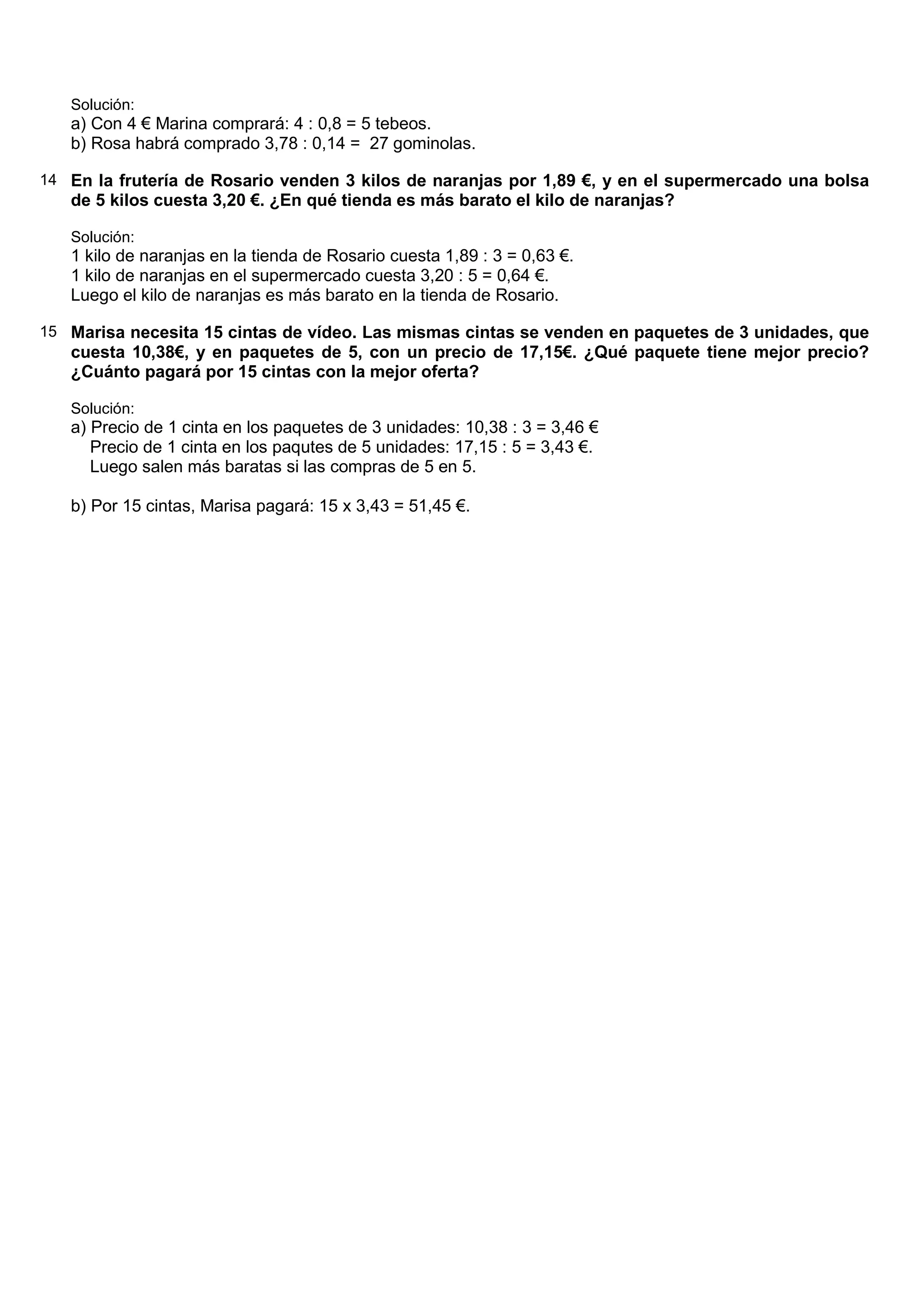 Solución:
   a) Con 4 € Marina comprará: 4 : 0,8 = 5 tebeos.
   b) Rosa habrá comprado 3,78 : 0,14 = 27 gominolas.

14 En la frutería de Rosario venden 3 kilos de naranjas por 1,89 €, y en el supermercado una bolsa
   de 5 kilos cuesta 3,20 €. ¿En qué tienda es más barato el kilo de naranjas?

   Solución:
   1 kilo de naranjas en la tienda de Rosario cuesta 1,89 : 3 = 0,63 €.
   1 kilo de naranjas en el supermercado cuesta 3,20 : 5 = 0,64 €.
   Luego el kilo de naranjas es más barato en la tienda de Rosario.

15 Marisa necesita 15 cintas de vídeo. Las mismas cintas se venden en paquetes de 3 unidades, que
   cuesta 10,38€, y en paquetes de 5, con un precio de 17,15€. ¿Qué paquete tiene mejor precio?
   ¿Cuánto pagará por 15 cintas con la mejor oferta?

   Solución:
   a) Precio de 1 cinta en los paquetes de 3 unidades: 10,38 : 3 = 3,46 €
      Precio de 1 cinta en los paqutes de 5 unidades: 17,15 : 5 = 3,43 €.
      Luego salen más baratas si las compras de 5 en 5.

   b) Por 15 cintas, Marisa pagará: 15 x 3,43 = 51,45 €.
 