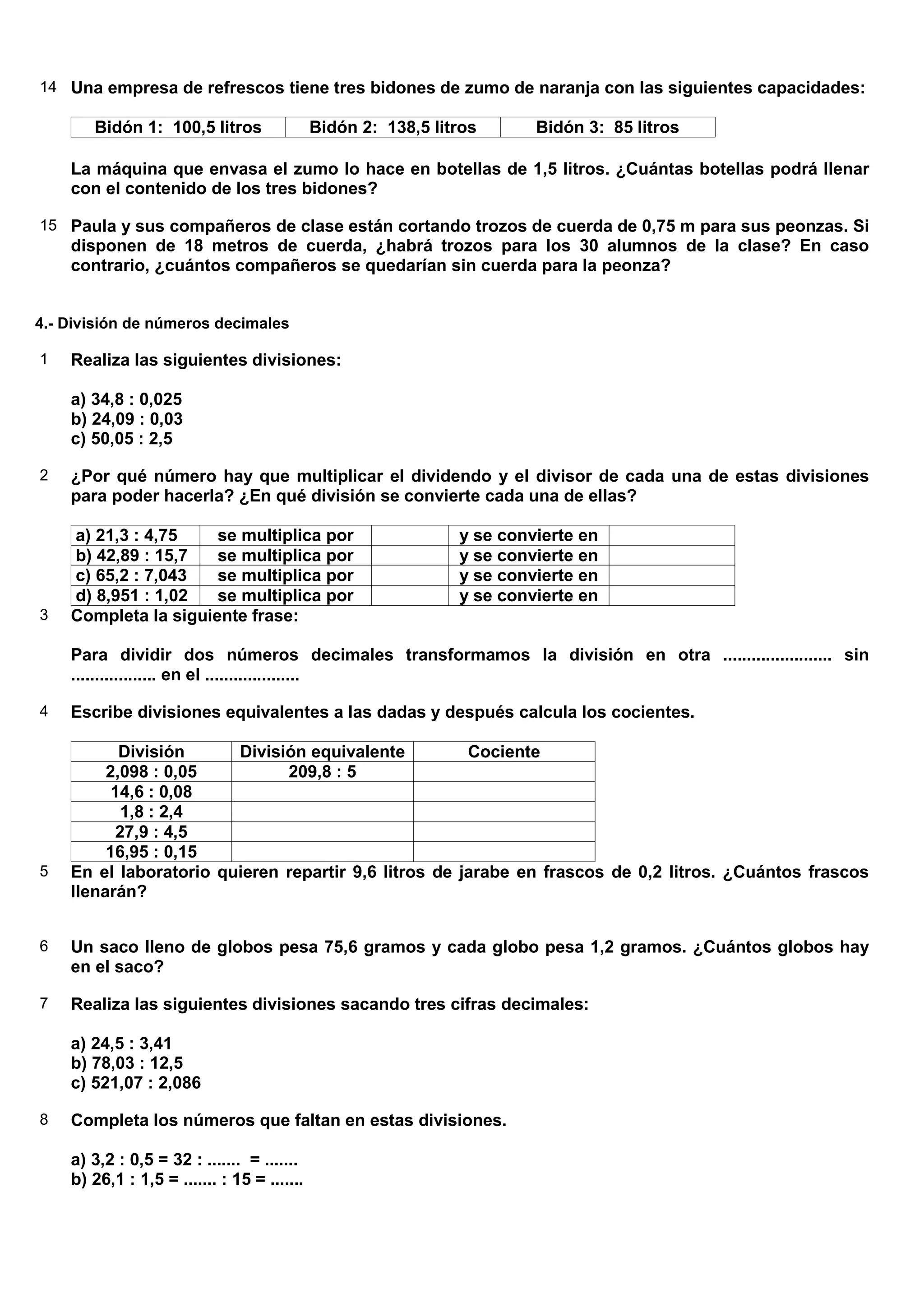 14 Una empresa de refrescos tiene tres bidones de zumo de naranja con las siguientes capacidades:

       Bidón 1: 100,5 litros                 Bidón 2: 138,5 litros      Bidón 3: 85 litros

    La máquina que envasa el zumo lo hace en botellas de 1,5 litros. ¿Cuántas botellas podrá llenar
    con el contenido de los tres bidones?

15 Paula y sus compañeros de clase están cortando trozos de cuerda de 0,75 m para sus peonzas. Si
    disponen de 18 metros de cuerda, ¿habrá trozos para los 30 alumnos de la clase? En caso
    contrario, ¿cuántos compañeros se quedarían sin cuerda para la peonza?


4.- División de números decimales

1   Realiza las siguientes divisiones:

    a) 34,8 : 0,025
    b) 24,09 : 0,03
    c) 50,05 : 2,5

2   ¿Por qué número hay que multiplicar el dividendo y el divisor de cada una de estas divisiones
    para poder hacerla? ¿En qué división se convierte cada una de ellas?

    a) 21,3 : 4,75    se multiplica por                        y se convierte en
    b) 42,89 : 15,7   se multiplica por                        y se convierte en
    c) 65,2 : 7,043   se multiplica por                        y se convierte en
    d) 8,951 : 1,02   se multiplica por                        y se convierte en
3   Completa la siguiente frase:

    Para dividir dos números decimales transformamos la división en otra ....................... sin
    .................. en el ....................

4   Escribe divisiones equivalentes a las dadas y después calcula los cocientes.

           División     División equivalente          Cociente
         2,098 : 0,05         209,8 : 5
          14,6 : 0,08
           1,8 : 2,4
          27,9 : 4,5
         16,95 : 0,15
5   En el laboratorio quieren repartir 9,6 litros de jarabe en frascos de 0,2 litros. ¿Cuántos frascos
    llenarán?


6   Un saco lleno de globos pesa 75,6 gramos y cada globo pesa 1,2 gramos. ¿Cuántos globos hay
    en el saco?

7   Realiza las siguientes divisiones sacando tres cifras decimales:

    a) 24,5 : 3,41
    b) 78,03 : 12,5
    c) 521,07 : 2,086

8   Completa los números que faltan en estas divisiones.

    a) 3,2 : 0,5 = 32 : ....... = .......
    b) 26,1 : 1,5 = ....... : 15 = .......
 