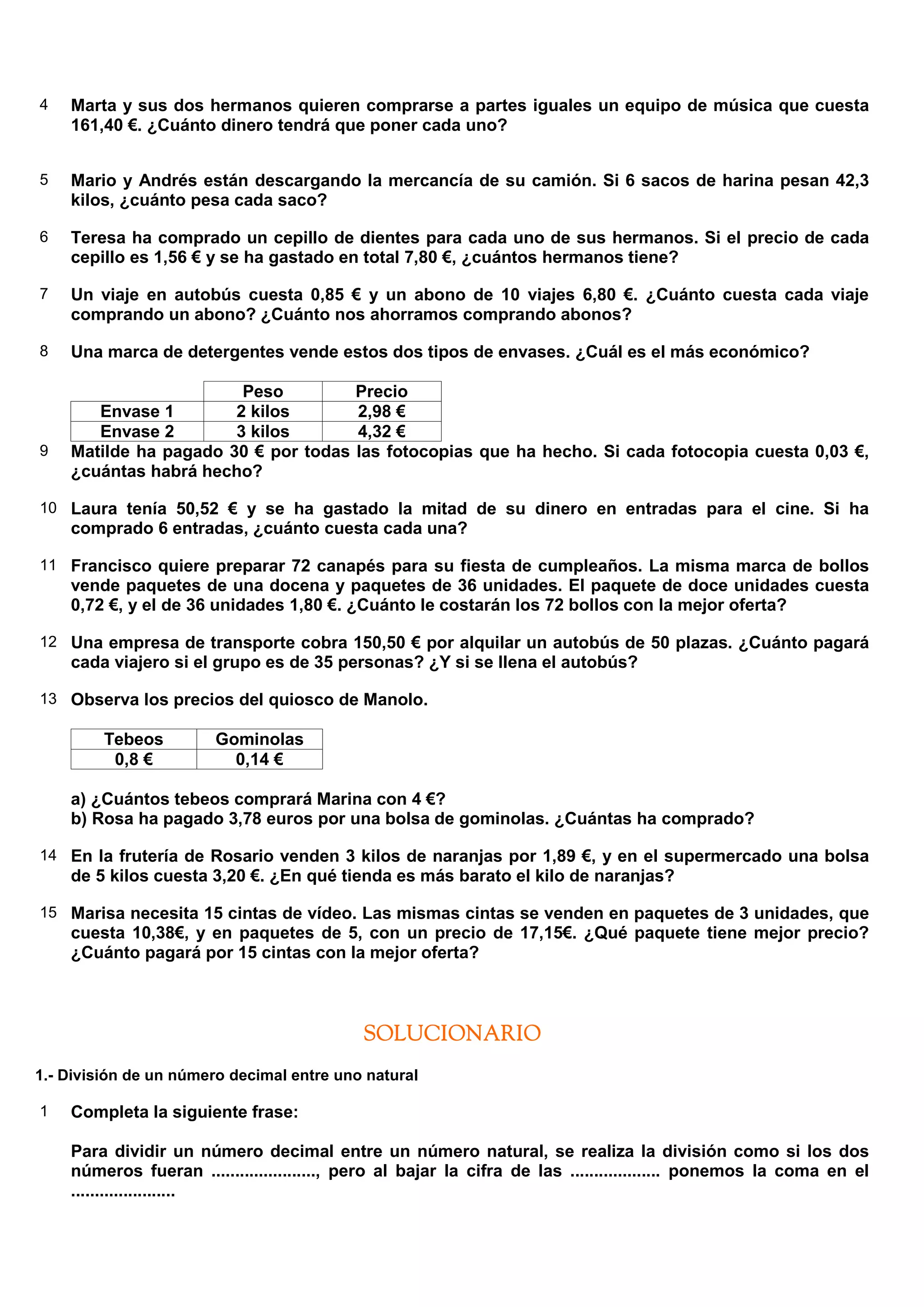 4   Marta y sus dos hermanos quieren comprarse a partes iguales un equipo de música que cuesta
    161,40 €. ¿Cuánto dinero tendrá que poner cada uno?


5   Mario y Andrés están descargando la mercancía de su camión. Si 6 sacos de harina pesan 42,3
    kilos, ¿cuánto pesa cada saco?

6   Teresa ha comprado un cepillo de dientes para cada uno de sus hermanos. Si el precio de cada
    cepillo es 1,56 € y se ha gastado en total 7,80 €, ¿cuántos hermanos tiene?

7   Un viaje en autobús cuesta 0,85 € y un abono de 10 viajes 6,80 €. ¿Cuánto cuesta cada viaje
    comprando un abono? ¿Cuánto nos ahorramos comprando abonos?

8   Una marca de detergentes vende estos dos tipos de envases. ¿Cuál es el más económico?

                        Peso               Precio
       Envase 1        2 kilos             2,98 €
       Envase 2        3 kilos             4,32 €
9   Matilde ha pagado 30 € por todas       las fotocopias que ha hecho. Si cada fotocopia cuesta 0,03 €,
    ¿cuántas habrá hecho?

10 Laura tenía 50,52 € y se ha gastado la mitad de su dinero en entradas para el cine. Si ha
    comprado 6 entradas, ¿cuánto cuesta cada una?

11 Francisco quiere preparar 72 canapés para su fiesta de cumpleaños. La misma marca de bollos
    vende paquetes de una docena y paquetes de 36 unidades. El paquete de doce unidades cuesta
    0,72 €, y el de 36 unidades 1,80 €. ¿Cuánto le costarán los 72 bollos con la mejor oferta?

12 Una empresa de transporte cobra 150,50 € por alquilar un autobús de 50 plazas. ¿Cuánto pagará
    cada viajero si el grupo es de 35 personas? ¿Y si se llena el autobús?

13 Observa los precios del quiosco de Manolo.

         Tebeos         Gominolas
          0,8 €           0,14 €

    a) ¿Cuántos tebeos comprará Marina con 4 €?
    b) Rosa ha pagado 3,78 euros por una bolsa de gominolas. ¿Cuántas ha comprado?

14 En la frutería de Rosario venden 3 kilos de naranjas por 1,89 €, y en el supermercado una bolsa
    de 5 kilos cuesta 3,20 €. ¿En qué tienda es más barato el kilo de naranjas?

15 Marisa necesita 15 cintas de vídeo. Las mismas cintas se venden en paquetes de 3 unidades, que
    cuesta 10,38€, y en paquetes de 5, con un precio de 17,15€. ¿Qué paquete tiene mejor precio?
    ¿Cuánto pagará por 15 cintas con la mejor oferta?



                                            SOLUCIONARIO
1.- División de un número decimal entre uno natural

1   Completa la siguiente frase:

    Para dividir un número decimal entre un número natural, se realiza la división como si los dos
    números fueran ......................, pero al bajar la cifra de las ................... ponemos la coma en el
    ......................
 