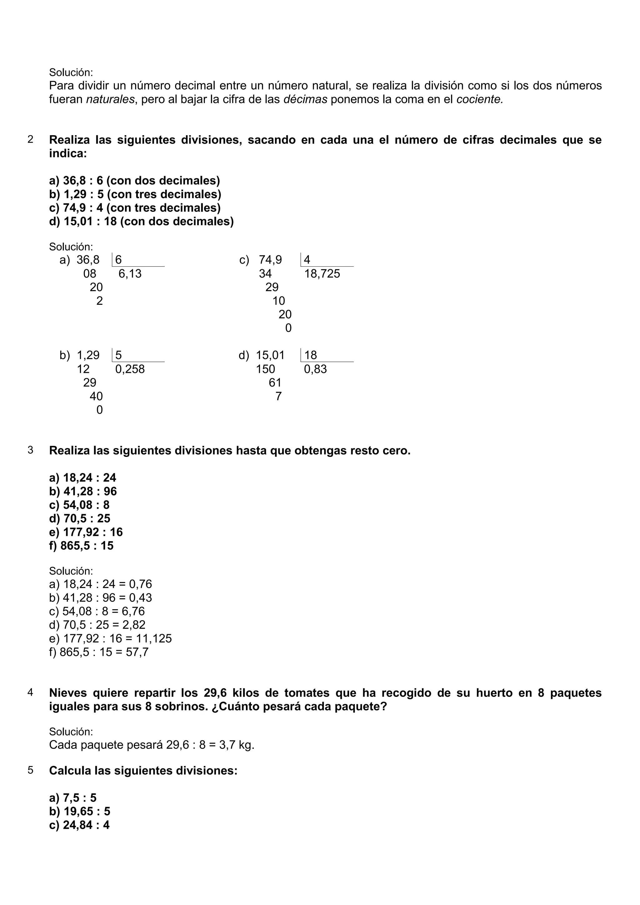 Solución:
    Para dividir un número decimal entre un número natural, se realiza la división como si los dos números
    fueran naturales, pero al bajar la cifra de las décimas ponemos la coma en el cociente.


2   Realiza las siguientes divisiones, sacando en cada una el número de cifras decimales que se
    indica:

    a) 36,8 : 6 (con dos decimales)
    b) 1,29 : 5 (con tres decimales)
    c) 74,9 : 4 (con tres decimales)
    d) 15,01 : 18 (con dos decimales)

    Solución:
      a) 36,8      6                     c) 74,9     4
          08        6,13                    34       18,725
           20                                29
             2                                10
                                               20
                                                 0

      b) 1,29      5                     d) 15,01    18
         12        0,258                    150      0,83
          29                                  61
            40                                  7
             0


3   Realiza las siguientes divisiones hasta que obtengas resto cero.

    a) 18,24 : 24
    b) 41,28 : 96
    c) 54,08 : 8
    d) 70,5 : 25
    e) 177,92 : 16
    f) 865,5 : 15

    Solución:
    a) 18,24 : 24 = 0,76
    b) 41,28 : 96 = 0,43
    c) 54,08 : 8 = 6,76
    d) 70,5 : 25 = 2,82
    e) 177,92 : 16 = 11,125
    f) 865,5 : 15 = 57,7


4   Nieves quiere repartir los 29,6 kilos de tomates que ha recogido de su huerto en 8 paquetes
    iguales para sus 8 sobrinos. ¿Cuánto pesará cada paquete?

    Solución:
    Cada paquete pesará 29,6 : 8 = 3,7 kg.

5   Calcula las siguientes divisiones:

    a) 7,5 : 5
    b) 19,65 : 5
    c) 24,84 : 4
 