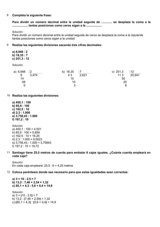8   Completa la siguiente frase:

    Para dividir un número decimal entre la unidad seguida de ............. se desplaza la coma a la
    ................... tantas posiciones como ceros sigan a la ...................

    Solución:
    Para dividir un número decimal entre la unidad seguida de ceros se desplaza la coma a la izquierda
    tantas posiciones como ceros sigan a la unidad.

9   Realiza las siguientes divisiones sacando tres cifras decimales:

    a) 6,948 : 2
    b) 18,35 : 7
    c) 251,3 : 12

    Solución:

     a) 6,948       2                      b) 18,35    7                      c) 251,3      12
          9         3,474                      43      2,621                      11 3      20,941
          14                                     15                                  50
           08                                     10                                  20
            0                                      3                                   8


10 Realiza las siguientes divisiones:

    a) 450,1 : 100
    b) 85,9 : 100
    c) 162,5 : 10
    d) 2,3 : 1.000
    e) 3.758,43 : 1.000
    f) 197,2 : 10

    Solución:
    a) 450,1 : 100 = 4,501
    b) 85,9 : 100 = 0,859
    c) 162,5 : 10 = 16,25
    d) 2,3 : 1.000 = 0,0023
    e) 3.758,43 : 1.000 = 3,75843
    f) 197,2 : 10 = 19,72

11 Santiago tiene 25,5 metros de cuerda para embalar 6 cajas iguales. ¿Cuánta cuerda empleará en
    cada caja?

    Solución:
    En cada caja empleará: 25,5 : 6 = 4,25 metros

12 Coloca paréntesis donde sea necesario para que estas igualdades sean correctas:

    a) 3 + 10 : 2,5 = 7
    b) 13,2 : 7,46 + 2,54 = 1,32
    c) 85,1 + 4,3 : 5,6 + 0,4 = 14,9

    Solución:
    a) 3 + (10 : 2,5) = 7
    b) 13,2 : (7,46 + 2,54) = 1,32
    c) (85,1 + 4,3) : (5,6 + 0,4) = 14,9
 
