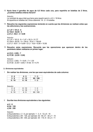 13 Nuria tiene 4 garrafas de agua de 4,5 litros cada una, para repartirla en botellas de 2 litros.
    ¿Cuántas botellas enteras llenará?

    Solución:
    La cantidad de agua total que tiene para repartir será 4 x 4,5 = 18 litros
    Al repartirla en botellas de 2 litros obtendrá: 18 : 2 = 9 botellas

14 Resuelve las siguientes expresiones teniendo en cuenta que las divisiones se realizan antes que
    las adicciones y las sustracciones.

    a) 1,47 + 181,8 : 6
    b) 154,9 - 82,05 : 5
    c) 21,3 - 50,4 : 3 + 6,08

    Solución:
    a) 1,47 + 181,8 : 6 = 1,47 + 30,3 = 31,77
    b) 154,9 - 82,05 : 5 = 154,9 - 16,41 = 138,49
    c) 21,3 - 50,4 : 3 + 6,08 = 21,3 - 16,8 + 6,08 = 10,58

15 Resuelve estas expresiones. Recuerda que las operaciones que aparecen dentro de los
    paréntesis deben realizarse en primer lugar.

    a) (12,3 - 2,85) : 7
    b) 37,92 : (4,36 + 3,64)

    Solución:
    a) (12,3 - 2,85) : 7 = 9,45 : 7 = 1,35
    b) 37,92 : (4,36 + 3,64) = 37,92 : 8 = 4,74


2.- Divisiones equivalentes

1   Sin realizar las divisiones, une las que sean equivalentes de cada columna:

          2:4             4:5            1:3
          3:9            6 : 12        80 : 100
         8 : 10          6 : 18          1:2


    Solución:
          2:4            6 : 12         1:2
          3:9            6 : 18         1:3
          8 : 10         4:5           80 : 100



2   Escribe tres divisiones equivalentes a las siguientes:

    a) 2 : 6
    b) 84 : 120
    c) 90 : 330

    Solución:
    a) Equivalentes a 2 : 6, por ejemplo: 1 : 3, 4 : 12 y 6 : 18
    b) Equivalentes a 84 : 120, por ejemplo: 42 : 60, 21 : 30 y 7 : 10
    c) Equivalentes a 90 : 330, por ejemplo: 30 : 110, 9 : 33 y 3 : 11
 