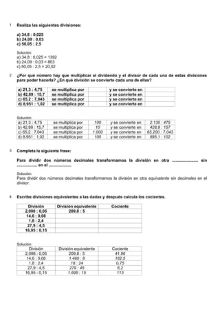 1   Realiza las siguientes divisiones:

    a) 34,8 : 0,025
    b) 24,09 : 0,03
    c) 50,05 : 2,5

    Solución:
    a) 34,8 : 0,025 = 1392
    b) 24,09 : 0,03 = 803
    c) 50,05 : 2,5 = 20,02

2   ¿Por qué número hay que multiplicar el dividendo y el divisor de cada una de estas divisiones
    para poder hacerla? ¿En qué división se convierte cada una de ellas?

    a) 21,3 : 4,75     se multiplica por               y se convierte en
    b) 42,89 : 15,7    se multiplica por               y se convierte en
    c) 65,2 : 7,043    se multiplica por               y se convierte en
    d) 8,951 : 1,02    se multiplica por               y se convierte en


    Solución:
    a) 21,3 : 4,75      se multiplica por       100    y se convierte en    2.130 : 475
    b) 42,89 : 15,7     se multiplica por       10     y se convierte en    428,9 : 157
    c) 65,2 : 7,043     se multiplica por      1.000   y se convierte en   65.200 : 7.043
    d) 8,951 : 1,02     se multiplica por       100    y se convierte en    895,1 : 102


3   Completa la siguiente frase:

    Para dividir dos números decimales transformamos la división en otra ....................... sin
    .................. en el ....................

    Solución:
    Para dividir dos números decimales transformamos la división en otra equivalente sin decimales en el
    divisor.


4   Escribe divisiones equivalentes a las dadas y después calcula los cocientes.

          División           División equivalente       Cociente
        2,098 : 0,05               209,8 : 5
         14,6 : 0,08
          1,8 : 2,4
         27,9 : 4,5
        16,95 : 0,15


    Solución:
          División           División equivalente       Cociente
        2,098 : 0,05               209,8 : 5             41,96
        14,6 : 0,08                1.460 : 8             182,5
          1,8 : 2,4                 18 : 24               0,75
         27,9 : 4,5                279 : 45               6,2
        16,95 : 0,15              1.695 : 15              113
 