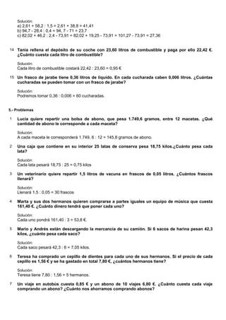 Solución:
    a) 2,61 + 58,2 : 1,5 = 2,61 + 38,8 = 41,41
    b) 94,7 - 28,4 : 0,4 = 94, 7 - 71 = 23,7
    c) 82,02 + 46,2 : 2,4 - 73,91 = 82,02 + 19,25 - 73,91 = 101,27 - 73,91 = 27,36


14 Tania rellena el depósito de su coche con 23,60 litros de combustible y paga por ello 22,42 €.
    ¿Cuánto cuesta cada litro de combustible?

    Solución:
    Cada litro de combustible costará 22,42 : 23,60 = 0,95 €

15 Un frasco de jarabe tiene 0,36 litros de líquido. En cada cucharada caben 0,006 litros. ¿Cuántas
    cucharadas se pueden tomar con un frasco de jarabe?

    Solución:
    Podremos tomar 0,36 : 0,006 = 60 cucharadas.


5.- Problemas

1   Lucía quiere repartir una bolsa de abono, que pesa 1.749,6 gramos, entre 12 macetas. ¿Qué
    cantidad de abono le corresponde a cada maceta?

    Solución:
    A cada maceta le corresponderá 1.749, 6 : 12 = 145,8 gramos de abono.

2   Una caja que contiene en su interior 25 latas de conserva pesa 18,75 kilos.¿Cuánto pesa cada
    lata?

    Solución:
    Cada lata pesará 18,75 : 25 = 0,75 kilos

3   Un veterinario quiere repartir 1,5 litros de vacuna en frascos de 0,05 litros. ¿Cuántos frascos
    llenará?

    Solución:
    Llenará 1,5 : 0,05 = 30 frascos

4   Marta y sus dos hermanos quieren comprarse a partes iguales un equipo de música que cuesta
    161,40 €. ¿Cuánto dinero tendrá que poner cada uno?

    Solución:
    Cada uno pondrá 161,40 : 3 = 53,8 €.

5   Mario y Andrés están descargando la mercancía de su camión. Si 6 sacos de harina pesan 42,3
    kilos, ¿cuánto pesa cada saco?

    Solución:
    Cada saco pesará 42,3 : 6 = 7,05 kilos.

6   Teresa ha comprado un cepillo de dientes para cada uno de sus hermanos. Si el precio de cada
    cepillo es 1,56 € y se ha gastado en total 7,80 €, ¿cuántos hermanos tiene?

    Solución:
    Teresa tiene 7,80 : 1,56 = 5 hermanos.

7   Un viaje en autobús cuesta 0,85 € y un abono de 10 viajes 6,80 €. ¿Cuánto cuesta cada viaje
    comprando un abono? ¿Cuánto nos ahorramos comprando abonos?
 