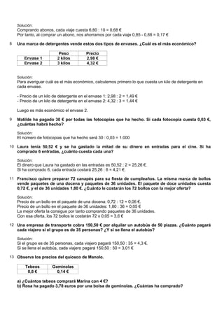 Solución:
    Comprando abonos, cada viaje cuesta 6,80 : 10 = 0,68 €
    Por tanto, al comprar un abono, nos ahorramos por cada viaje 0,85 - 0,68 = 0,17 €

8   Una marca de detergentes vende estos dos tipos de envases. ¿Cuál es el más económico?

                           Peso           Precio
        Envase 1          2 kilos         2,98 €
        Envase 2          3 kilos         4,32 €


    Solución:
    Para averiguar cuál es el más económico, calculemos primero lo que cuesta un kilo de detergente en
    cada envase.

    - Precio de un kilo de detergente en el envase 1: 2,98 : 2 = 1,49 €
    - Precio de un kilo de detergente en el envase 2: 4,32 : 3 = 1,44 €

    Luego es más económico el envase 2.

9   Matilde ha pagado 30 € por todas las fotocopias que ha hecho. Si cada fotocopia cuesta 0,03 €,
    ¿cuántas habrá hecho?

    Solución:
    El número de fotocopias que ha hecho será 30 : 0,03 = 1.000

10 Laura tenía 50,52 € y se ha gastado la mitad de su dinero en entradas para el cine. Si ha
    comprado 6 entradas, ¿cuánto cuesta cada una?

    Solución:
    El dinero que Laura ha gastado en las entradas es 50,52 : 2 = 25,26 €.
    Si ha comprado 6, cada entrada costará 25,26 : 6 = 4,21 €.

11 Francisco quiere preparar 72 canapés para su fiesta de cumpleaños. La misma marca de bollos
    vende paquetes de una docena y paquetes de 36 unidades. El paquete de doce unidades cuesta
    0,72 €, y el de 36 unidades 1,80 €. ¿Cuánto le costarán los 72 bollos con la mejor oferta?

    Solución:
    Precio de un bollo en el paquete de una docena: 0,72 : 12 = 0,06 €.
    Precio de un bollo en el paquete de 36 unidades: 1,80 : 36 = 0,05 €
    La mejor oferta la consigue por tanto comprando paquetes de 36 unidades.
    Con esa oferta, los 72 bollos le costarán 72 x 0,05 = 3,6 €

12 Una empresa de transporte cobra 150,50 € por alquilar un autobús de 50 plazas. ¿Cuánto pagará
    cada viajero si el grupo es de 35 personas? ¿Y si se llena el autobús?

    Solución:
    Si el grupo es de 35 personas, cada viajero pagará 150,50 : 35 = 4,3 €.
    Si se llena el autobús, cada viajero pagará 150,50 : 50 = 3,01 €

13 Observa los precios del quiosco de Manolo.

        Tebeos         Gominolas
         0,8 €           0,14 €

    a) ¿Cuántos tebeos comprará Marina con 4 €?
    b) Rosa ha pagado 3,78 euros por una bolsa de gominolas. ¿Cuántas ha comprado?
 