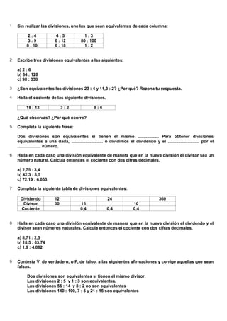 1   Sin realizar las divisiones, une las que sean equivalentes de cada columna:

          2:4              4:5             1:3
          3:9             6 : 12         80 : 100
         8 : 10           6 : 18           1:2


2   Escribe tres divisiones equivalentes a las siguientes:

    a) 2 : 6
    b) 84 : 120
    c) 90 : 330

3   ¿Son equivalentes las divisiones 23 : 4 y 11,3 : 2? ¿Por qué? Razona tu respuesta.

4   Halla el cociente de las siguiente divisiones.

         18 : 12               3:2               9:6

    ¿Qué observas? ¿Por qué ocurre?

5   Completa la siguiente frase:

    Dos divisiones son equivalentes si tienen el mismo .................. Para obtener divisiones
    equivalentes a una dada, ........................... o dividimos el dividendo y el ........................... por el
    .................... número.

6   Halla en cada caso una división equivalente de manera que en la nueva división el divisor sea un
    número natural. Calcula entonces el cociente con dos cifras decimales.

    a) 2,75 : 3,4
    b) 42,3 : 8,5
    c) 72,19 : 6,053

7   Completa la siguiente tabla de divisiones equivalentes:

     Dividendo            12                             24                             360
      Divisor             30             15                              10
     Cociente                            0,4             0,4             0,4


8   Halla en cada caso una división equivalente de manera que en la nueva división el dividendo y el
    divisor sean números naturales. Calcula entonces el cociente con dos cifras decimales.

    a) 8,71 : 2,5
    b) 18,5 : 63,74
    c) 1,9 : 4,082


9   Contesta V, de verdadero, o F, de falso, a las siguientes afirmaciones y corrige aquellas que sean
    falsas.

         Dos divisiones son equivalentes si tienen el mismo divisor.
         Las divisiones 2 : 5 y 1 : 3 son equivalentes.
         Las divisiones 56 : 14 y 8 : 2 no son equivalentes
         Las divisiones 140 : 100, 7 : 5 y 21 : 15 son equivalentes
 