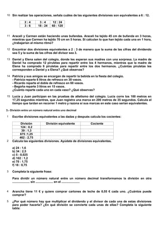 10 Sin realizar las operaciones, señala cuáles de las siguientes divisiones son equivalentes a 6 : 12.

              2:4        3:4        12 : 24
              3:6       18 : 24    60 : 120


11 Araceli y Carmen están haciendo unas bufandas. Araceli ha tejido 45 cm de bufanda en 3 horas,
    mientras que Carmen ha tejido 70 cm en 5 horas. Si calculan lo que han tejido cada una en 1 hora,
    ¿trabajarían al mismo ritmo?

12 Encontrar dos divisiones equivalentes a 2 : 3 de manera que la suma de las cifras del dividendo
    sea 5 y la suma de las cifras del divisor sea 3.

13 Daniel y Elena salen del colegio, donde les esperan sus madres con una sorpresa. La madre de
    Daniel ha comprado 12 piruletas para repartir entre los 4 hermanos, mientras que la madre de
    Elena ha comprado 6 piruletas para repartir entre los dos hermanos. ¿Cuántas piruletas les
    corresponden a Daniel y a Elena? ¿Qué observas?

14 Patricia y sus amigos se encargan de repartir la bebida en la fiesta del colegio.
    - Patricia reparte 6 litros de refresco en 30 vasos.
    - Ricardo reparte el doble de refresco en 60 vasos.
    - Begoña reparte 3 litros en 15 vasos.
    ¿Cuánto reparte cada uno en cada vaso? ¿Qué observas?

15 Lucía y Juan participan en las pruebas de atletismo del colegio. Lucía corre los 100 metros en
    17,25 segundos mientras, que Juan registra una marca en 200 metros de 35 segundos. Calcula el
    tiempo que tardan en recorrer 1 metro y razona si sus marcas en este caso serían equivalentes.

3.- División entre un número natural entre uno decimal

1   Escribe divisiones equivalentes a las dadas y después calcula los cocientes:

          División          División equivalente           Cociente
          124 : 0,2
          39 : 1,3
         675 :1,25
         462 : 2,75
2   Calcula las siguientes divisiones. Ayúdate de divisiones equivalentes.

    a) 24 : 1,6
    b) 34 : 2,5
    c) 5 : 0,025
    d) 102 : 1,2
    e) 70 : 1,75
    f) 18 : 0,75

3   Completa la siguiente frase:

    Para dividir un número natural entre un número decimal transformamos la división en otra
    ..................... sin ..................... en el ......................


4   Arancha tiene 11 € y quiere comprar cartones de leche de 0,55 € cada uno. ¿Cuántos puede
    comprar?

5   ¿Por qué número hay que multiplicar el dividendo y el divisor de cada una de estas divisiones
    para poder hacerla? ¿En qué división se convierte cada unas de ellas? Completa la siguiente
    tabla:
 