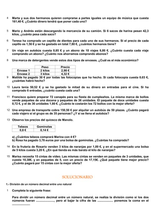 4   Marta y sus dos hermanos quieren comprarse a partes iguales un equipo de música que cuesta
    161,40 €. ¿Cuánto dinero tendrá que poner cada uno?


5   Mario y Andrés están descargando la mercancía de su camión. Si 6 sacos de harina pesan 42,3
    kilos, ¿cuánto pesa cada saco?

6   Teresa ha comprado un cepillo de dientes para cada uno de sus hermanos. Si el precio de cada
    cepillo es 1,56 € y se ha gastado en total 7,80 €, ¿cuántos hermanos tiene?

7   Un viaje en autobús cuesta 0,85 € y un abono de 10 viajes 6,80 €. ¿Cuánto cuesta cada viaje
    comprando un abono? ¿Cuánto nos ahorramos comprando abonos?

8   Una marca de detergentes vende estos dos tipos de envases. ¿Cuál es el más económico?

                        Peso               Precio
       Envase 1        2 kilos             2,98 €
       Envase 2        3 kilos             4,32 €
9   Matilde ha pagado 30 € por todas       las fotocopias que ha hecho. Si cada fotocopia cuesta 0,03 €,
    ¿cuántas habrá hecho?

10 Laura tenía 50,52 € y se ha gastado la mitad de su dinero en entradas para el cine. Si ha
    comprado 6 entradas, ¿cuánto cuesta cada una?

11 Francisco quiere preparar 72 canapés para su fiesta de cumpleaños. La misma marca de bollos
    vende paquetes de una docena y paquetes de 36 unidades. El paquete de doce unidades cuesta
    0,72 €, y el de 36 unidades 1,80 €. ¿Cuánto le costarán los 72 bollos con la mejor oferta?

12 Una empresa de transporte cobra 150,50 € por alquilar un autobús de 50 plazas. ¿Cuánto pagará
    cada viajero si el grupo es de 35 personas? ¿Y si se llena el autobús?

13 Observa los precios del quiosco de Manolo.

         Tebeos         Gominolas
          0,8 €           0,14 €

    a) ¿Cuántos tebeos comprará Marina con 4 €?
    b) Rosa ha pagado 3,78 euros por una bolsa de gominolas. ¿Cuántas ha comprado?

14 En la frutería de Rosario venden 3 kilos de naranjas por 1,89 €, y en el supermercado una bolsa
    de 5 kilos cuesta 3,20 €. ¿En qué tienda es más barato el kilo de naranjas?

15 Marisa necesita 15 cintas de vídeo. Las mismas cintas se venden en paquetes de 3 unidades, que
    cuesta 10,38€, y en paquetes de 5, con un precio de 17,15€. ¿Qué paquete tiene mejor precio?
    ¿Cuánto pagará por 15 cintas con la mejor oferta?



                                            SOLUCIONARIO
1.- División de un número decimal entre uno natural

1   Completa la siguiente frase:

    Para dividir un número decimal entre un número natural, se realiza la división como si los dos
    números fueran ......................, pero al bajar la cifra de las ................... ponemos la coma en el
    ......................
 