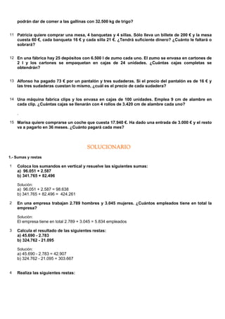 podrán dar de comer a las gallinas con 32.500 kg de trigo?


11 Patricia quiere comprar una mesa, 4 banquetas y 4 sillas. Sólo lleva un billete de 200 € y la mesa
    cuesta 60 €, cada banqueta 16 € y cada silla 21 €. ¿Tendrá suficiente dinero? ¿Cuánto le faltará o
    sobrará?


12 En una fábrica hay 25 depósitos con 6.500 l de zumo cada uno. El zumo se envasa en cartones de
    2 l y los cartones se empaquetan en cajas de 24 unidades. ¿Cuántas cajas completas se
    obtendrán?


13 Alfonso ha pagado 73 € por un pantalón y tres sudaderas. Si el precio del pantalón es de 16 € y
    las tres sudaderas cuestan lo mismo, ¿cuál es el precio de cada sudadera?


14 Una máquina fabrica clips y los envasa en cajas de 100 unidades. Emplea 9 cm de alambre en
    cada clip. ¿Cuántas cajas se llenarán con 4 rollos de 3.420 cm de alambre cada uno?

    .

15 Marisa quiere comprarse un coche que cuesta 17.940 €. Ha dado una entrada de 3.000 € y el resto
    va a pagarlo en 36 meses. ¿Cuánto pagará cada mes?



                                        SOLUCIONARIO
1.- Sumas y restas

1   Coloca los sumandos en vertical y resuelve las siguientes sumas:
    a) 96.051 + 2.587
    b) 341.765 + 82.496

    Solución:
    a) 96.051 + 2.587 = 98.638
    b) 341.765 + 82.496 = 424.261

2   En una empresa trabajan 2.789 hombres y 3.045 mujeres. ¿Cuántos empleados tiene en total la
    empresa?

    Solución:
    El empresa tiene en total 2.789 + 3.045 = 5.834 empleados

3   Calcula el resultado de las siguientes restas:
    a) 45.690 - 2.783
    b) 324.762 - 21.095

    Solución:
    a) 45.690 - 2.783 = 42.907
    b) 324.762 - 21.095 = 303.667


4   Realiza las siguientes restas:
 
