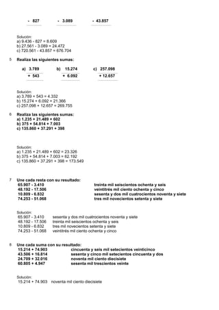 - 827          - 3.089             - 43.857


    Solución:
    a) 9.436 - 827 = 8.609
    b) 27.561 - 3.089 = 24.472
    c) 720.561 - 43.857 = 676.704

5   Realiza las siguientes sumas:

       a) 3.789          b)    15.274        c) 257.098
          + 543               + 6.092           + 12.657


    Solución:
    a) 3.789 + 543 = 4.332
    b) 15.274 + 6.092 = 21.366
    c) 257.098 + 12.657 = 269.755

6   Realiza las siguientes sumas:
    a) 1.235 + 21.489 + 602
    b) 375 + 54.814 + 7.003
    c) 135.860 + 37.291 + 398



    Solución:
    a) 1.235 + 21.489 + 602 = 23.326
    b) 375 + 54.814 + 7.003 = 62.192
    c) 135.860 + 37.291 + 398 = 173.549



7   Une cada resta con su resultado:
    65.907 - 3.410                           treinta mil seiscientos ochenta y seis
    48.192 - 17.506                          veintitrés mil ciento ochenta y cinco
    10.809 - 6.832                           sesenta y dos mil cuatrocientos noventa y siete
    74.253 - 51.068                          tres mil novecientos setenta y siete


    Solución:
    65.907 - 3.410     sesenta y dos mil cuatrocientos noventa y siete
    48.192 - 17.506    treinta mil seiscientos ochenta y seis
    10.809 - 6.832     tres mil novecientos setenta y siete
    74.253 - 51.068    veintitrés mil ciento ochenta y cinco


8   Une cada suma con su resultado:
    15.214 + 74.903           cincuenta y seis mil setecientos veinticinco
    43.506 + 16.814           sesenta y cinco mil setecientos cincuenta y dos
    24.709 + 32.016           noventa mil ciento diecisiete
    60.805 + 4.947            sesenta mil trescientos veinte


    Solución:
    15.214 + 74.903 noventa mil ciento diecisiete
 