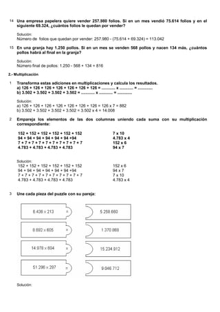 14 Una empresa papelera quiere vender 257.980 folios. Si en un mes vendió 75.614 folios y en el
     siguiente 69.324, ¿cuántos folios le quedan por vender?

     Solución:
     Número de folios que quedan por vender: 257.980 - (75.614 + 69.324) = 113.042

15 En una granja hay 1.250 pollos. Si en un mes se venden 568 pollos y nacen 134 más, ¿cuántos
     pollos habrá al final en la granja?

     Solución:
     Número final de pollos: 1.250 - 568 + 134 = 816

2.- Multiplicación

1    Transforma estas adiciones en multiplicaciones y calcula los resultados.
     a) 126 + 126 + 126 + 126 + 126 + 126 + 126 = ............ x ............ = .............
     b) 3.502 + 3.502 + 3.502 + 3.502 = ............ x ............ = .............

     Solución:
     a) 126 + 126 + 126 + 126 + 126 + 126 + 126 = 126 x 7 = 882
     b) 3.502 + 3.502 + 3.502 + 3.502 = 3.502 x 4 = 14.008

2    Empareja los elementos de las dos columnas uniendo cada suma con su multiplicación
     correspondiente:

     152 + 152 + 152 + 152 + 152 + 152                          7 x 10
     94 + 94 + 94 + 94 + 94 + 94 +94                            4.783 x 4
     7+7+7+7+7+7+7+7+7+7                                        152 x 6
     4.783 + 4.783 + 4.783 + 4.783                              94 x 7


     Solución:
     152 + 152 + 152 + 152 + 152 + 152                          152 x 6
     94 + 94 + 94 + 94 + 94 + 94 +94                            94 x 7
     7+7+7+7+7+7+7+7+7+7                                        7 x 10
     4.783 + 4.783 + 4.783 + 4.783                              4.783 x 4


3    Une cada pieza del puzzle con su pareja:




     Solución:
 
