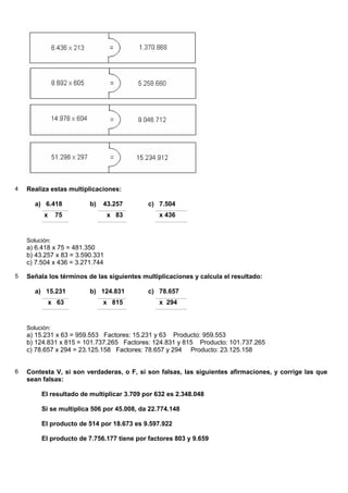 4   Realiza estas multiplicaciones:

       a) 6.418          b)   43.257        c) 7.504
          x     75               x 83           x 436


    Solución:
    a) 6.418 x 75 = 481.350
    b) 43.257 x 83 = 3.590.331
    c) 7.504 x 436 = 3.271.744

5   Señala los términos de las siguientes multiplicaciones y calcula el resultado:

       a) 15.231         b) 124.831         c) 78.657
              x 63            x 815             x 294


    Solución:
    a) 15.231 x 63 = 959.553 Factores: 15.231 y 63 Producto: 959.553
    b) 124.831 x 815 = 101.737.265 Factores: 124.831 y 815 Producto: 101.737.265
    c) 78.657 x 294 = 23.125.158 Factores: 78.657 y 294 Producto: 23.125.158


6   Contesta V, si son verdaderas, o F, si son falsas, las siguientes afirmaciones, y corrige las que
    sean falsas:

         El resultado de multiplicar 3.709 por 632 es 2.348.048

         Si se multiplica 506 por 45.008, da 22.774.148

         El producto de 514 por 18.673 es 9.597.922

         El producto de 7.756.177 tiene por factores 803 y 9.659
 