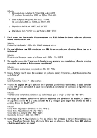 Solución:
      F   El resultado de multiplicar 3.709 por 632 es 2.348.048
          (El resultado de multiplicar 3.709 por 632 es 2.344.088)

     F    Si se multiplica 506 por 45.008, da 22.774.148
          (Si se multiplica 506 por 45.008, da 22.774.048)

     V El producto de 514 por 18.673 es 9.597.922

     V El producto de 7.756.177 tiene por factores 803 y 9.659


7   En el vivero han descargado 36 contenedores con 1.568 bolsas de abono cada uno. ¿Cuántas
    bolsas han llevado en total?

    Solución:
    En total habrán llevado 1.568 x 36 = 56.448 bolsas de abono

8   En una biblioteca hay 538 estanterías con 124 libros en cada una. ¿Cuántos libros hay en la
    biblioteca?

    Solución:
    El número de libros que hay en la biblioteca será: 538 x 124 = 66.712

9   Un pastelero necesita 15 gramos de levadura para preparar una magdalena. ¿Cuánta levadura
    necesitará para preparar 4 docenas de magdalenas?

    Solución:
    Los gramos de levadura que necesitará son 15 x 48 = 720 g

10 En una frutería hay 45 cajas de naranjas y en cada una caben 24 naranjas. ¿Cuántas naranjas hay
    en la frutería?

    Solución:
    En la frutería hay 45 x 24 = 1.080 naranjas

11 Yolanda ha pagado 54 € por comprar cinco prendas (pantalones y camisetas). Si cada pantalón
    cuesta 12 € y cada camiseta 9 €, ¿qué ha comprado, 2 pantalones y 3 camisetas o 3 pantalones y
    2 camisetas?

    Solución:
    Yolanda habrá comprado 3 pantalones y 2 camisetas ya que: (3 x 12) + (2 x 9) = 36 + 18 = 54 €

12 Un equipo de fútbol ha comprado 15 pares de zapatillas y 15 pantalones de deporte. Si cada par
    de zapatillas cuesta 43 € y cada pantalón 12 € y entregan para pagar dos billetes de 500 €,
    ¿cuánto dinero les devolverán?

    Solución:
    Coste de los 15 pares de zapatillas: 15 x 43 = 645 €
    Coste de los 15 pantalones: 15 x 12 = 180 €
    Coste total de la compra: 645 + 180 = 825 €
    Cantidad a devolver: 1.000 - 825 =175 €

13 En la clase de 6.º A hay 24 alumnos. Tres de ellos se han olvidado el libro de Matemáticas en su
    casa. El profesor también tiene el mismo libro que los alumnos. Este libro tiene 223 páginas.
    ¿Cuántas páginas hay en clase?
 