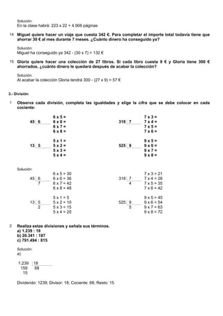 Solución:
     En la clase habrá: 223 x 22 = 4.906 páginas

14 Miguel quiere hacer un viaje que cuesta 342 €. Para completar el importe total todavía tiene que
     ahorrar 30 € al mes durante 7 meses. ¿Cuánto dinero ha conseguido ya?

     Solución:
     Miguel ha conseguido ya 342 - (30 x 7) = 132 €

15 Gloria quiere hacer una colección de 27 libros. Si cada libro cuesta 9 € y Gloria tiene 300 €
     ahorrados, ¿cuánto dinero le quedará después de acabar la colección?

     Solución:
     Al acabar la colección Gloria tendrá 300 - (27 x 9) = 57 €


3.- División

1    Observa cada división, completa las igualdades y elige la cifra que se debe colocar en cada
     cociente:

                         6x5=                                        7x3=
               45 6      6x6=                                318 7   7x4=
                         6x7=                                        7x5=
                         6x8=                                        7x6=

                         5x1=                                        9x5=
               13 5      5x2=                                525 9   9x6=
                         5x3=                                        9x7=
                         5x4=                                        9x8=


     Solución:
                         6 x 5 = 30                                  7 x 3 = 21
               45 6      6 x 6 = 36                          318 7   7 x 4 = 28
                  7      6 x 7 = 42                              4   7 x 5 = 35
                         6 x 8 = 48                                  7 x 6 = 42

                         5x1=5                                       9 x 5 = 45
               13 5      5 x 2 = 10                          525 9   9 x 6 = 54
                  2      5 x 3 = 15                              5   9 x 7 = 63
                         5 x 4 = 20                                  9 x 8 = 72


2    Realiza estas divisiones y señala sus términos.
     a) 1.239 : 18
     b) 20.341 : 187
     c) 791.494 : 815

     Solución:
     a)

     1.239       18
      159         68
        15

     Dividendo: 1239; Divisor: 18; Cociente: 68; Resto: 15
 