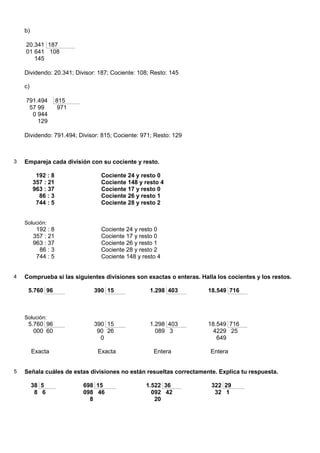 b)

    20.341 187
    01 641 108
       145

    Dividendo: 20.341; Divisor: 187; Cociente: 108; Resto: 145

    c)

    791.494         815
     57 99           971
      0 944
        129

    Dividendo: 791.494; Divisor: 815; Cociente: 971; Resto: 129



3   Empareja cada división con su cociente y resto.

          192 : 8               Cociente 24 y resto 0
         357 : 21               Cociente 148 y resto 4
         963 : 37               Cociente 17 y resto 0
           86 : 3               Cociente 26 y resto 1
          744 : 5               Cociente 28 y resto 2


    Solución:
          192 : 8               Cociente 24 y resto 0
         357 : 21               Cociente 17 y resto 0
         963 : 37               Cociente 26 y resto 1
           86 : 3               Cociente 28 y resto 2
          744 : 5               Cociente 148 y resto 4


4   Comprueba si las siguientes divisiones son exactas o enteras. Halla los cocientes y los restos.

     5.760 96                 390 15               1.298 403         18.549 716



    Solución:
     5.760 96                 390 15               1.298 403         18.549 716
       000 60                  90 26                 089 3             4229 25
                                0                                       649

         Exacta                Exacta               Entera            Entera


5   Señala cuáles de estas divisiones no están resueltas correctamente. Explica tu respuesta.

         38 5              698 15                1.522 36             322 29
          8 6              098 46                  092 42              32 1
                             8                      20
 