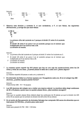 Solución:
      38 5                698 15                  1.522 36                  322 29
       8 6                098 46                    082 42                   32 11
                            8                        10                       3
          Bien
                               Bien                      Mal                     Mal


6   Observa esta división y contesta V, si son verdaderas, o F, si son falsas, las siguientes
    afirmaciones, y corrige las que sean falsas:

       2.186 6
         38 364
          26
           2

         La primera cifra del cociente es 3 porque al dividir 21 entre 6 el cociente
         es 3.
         Al dividir 26 entre 6 se pone 4 en el cociente porque es el número que
         multiplicado por 6 se acerca más a 26.
         La división es exacta.


    Solución:
     V La primera cifra del cociente es 3 porque al dividir 21 entre 6 el cociente es 3.
     V Al dividir 26 entre 6 se pone 4 en el cociente porque es el número que
       multiplicado por 6 se acerca más a 26.
     F La división es exacta.
       La división es entera.


7   La maestra quiere repartir las 915 piezas que hay en una caja de construcciones entre los 24
    niños y niñas de una clase. ¿Cuántas piezas le debe dar a cada uno? ¿Sobra alguna?

    Solución:
    La maestra repartirá 38 piezas a cada uno y sobrarán 3.

8   El entrenador de fútbol va a formar equipos con 18 jugadores cada uno. Si en el colegio hay 288
    alumnos, ¿cuántos equipos podrán formar?

    Solución:
    Podrá formar 288 : 18 = 16 equipos

9   Los 225 alumnos del colegio van a visitar una reserva natural. La monitora debe elegir autobuses
    de 40 o 45 plazas y quiere que no queden plazas libres. ¿Qué autobús escogerá?

    Solución:
    Para que no queden plazas libres deberá elegir los autobuses de 45 plazas ya que la división de 225
    entre 45 es exacta (por el contrario la división de 225 entre 40 es entera)

10 En el centro de Recuperación de Animales Salvajes han comprado 350 sacos de alimentos que en
    total pesan 43.750 kilos. ¿Cuánto pesa cada saco?

    Solución:
    Cada saco pesará 43.750 : 350 = 125 kilos
 