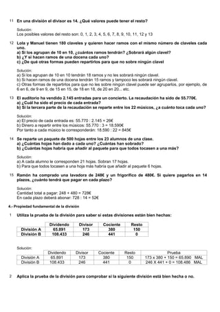11 En una división el divisor es 14. ¿Qué valores puede tener el resto?

    Solución:
    Los posibles valores del resto son: 0, 1, 2, 3, 4, 5, 6, 7, 8, 9, 10, 11, 12 y 13

12 Lola y Manuel tienen 180 claveles y quieren hacer ramos con el mismo número de claveles cada
    uno.
    a) Si los agrupan de 10 en 10, ¿cuántos ramos tendrán? ¿Sobrará algún clavel?
    b) ¿Y si hacen ramos de una docena cada uno?
    c) ¿De qué otras formas pueden repartirlos para que no sobre ningún clavel

    Solución:
    a) Si los agrupan de 10 en 10 tendrán 18 ramos y no les sobrará ningún clavel.
    b) Si hacen ramos de una docena tendrán 15 ramos y tampoco les sobrará ningún clavel.
    c) Otras formas de repartirlos para que no les sobre ningún clavel puede ser agruparlos, por ejemplo, de
    6 en 6, de 9 en 9, de 15 en 15, de 18 en 18, de 20 en 20... etc.

13 El auditorio ha vendido 2.145 entradas para un concierto. La recaudación ha sido de 55.770€.
    a) ¿Cuál ha sido el precio de cada entrada?
    b) Si la tercera parte de la recaudación se reparte entre los 22 músicos, ¿a cuánto toca cada uno?

    Solución:
    a) El precio de cada entrada es: 55.770 : 2.145 = 26€
    b) Dinero a repartir entre los músicos: 55.770 : 3 = 18.590€
    Por tanto a cada músico le corresponderán: 18.590 : 22 = 845€

14 Se reparte un paquete de 500 hojas entre los 23 alumnos de una clase.
    a) ¿Cuántas hojas han dado a cada uno? ¿Cuántas han sobrado?
    b) ¿Cuántas hojas habría que añadir al paquete para que todos tocasen a una más?

    Solución:
    a) A cada alumno le corresponden 21 hojas. Sobran 17 hojas.
    b) Para que todos tocasen a una hoja más habría que añadir al paquete 6 hojas.

15 Ramón ha comprado una lavadora de 248€ y un frigorífico de 480€. Si quiere pagarlos en 14
    plazos, ¿cuánto tendrá que pagar en cada plazo?

    Solución:
    Cantidad total a pagar: 248 + 480 = 728€
    En cada plazo deberá abonar: 728 : 14 = 52€

4.- Propiedad fundamental de la división

1   Utiliza la prueba de la división para saber si estas divisiones están bien hechas:

                       Dividendo         Divisor       Cociente         Resto
       División A        65.891           173            380             150
       División B       108.433           246            441              0


    Solución:
                      Dividendo        Divisor      Cociente        Resto                   Prueba
       División A      65.891           173           380            150        173 x 380 + 150 = 65.890 MAL
       División B      108.433          246           441             0         246 X 441 + 0 = 108.486 MAL


2   Aplica la prueba de la división para comprobar si la siguiente división está bien hecha o no.
 