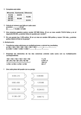 12 Completa esta tabla:

      Minuendo Sustraendo Diferencia
        73.518   24.919
        21.346              16.258
       104.527   96.248
       223.107              32.516


13 Calcula el número que falta en cada caso:
     a) 2.518 + ............ = 5.727
     b) ............ + 14.206 = 37.290

14 Una empresa papelera quiere vender 257.980 folios. Si en un mes vendió 75.614 folios y en el
     siguiente 69.324, ¿cuántos folios le quedan por vender?

15 En una granja hay 1.250 pollos. Si en un mes se venden 568 pollos y nacen 134 más, ¿cuántos
     pollos habrá al final en la granja?

2.- Multiplicación

1    Transforma estas adiciones en multiplicaciones y calcula los resultados.
     a) 126 + 126 + 126 + 126 + 126 + 126 + 126 = ............ x ............ = .............
     b) 3.502 + 3.502 + 3.502 + 3.502 = ............ x ............ = .............


2    Empareja los elementos de las dos columnas uniendo cada suma con su multiplicación
     correspondiente:

     152 + 152 + 152 + 152 + 152 + 152                          7 x 10
     94 + 94 + 94 + 94 + 94 + 94 +94                            4.783 x 4
     7+7+7+7+7+7+7+7+7+7                                        152 x 6
     4.783 + 4.783 + 4.783 + 4.783                              94 x 7


3    Une cada pieza del puzzle con su pareja:
 