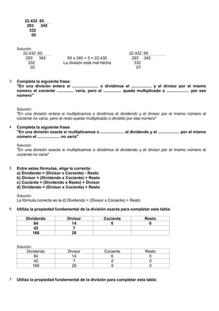 22.432 65
         293    345
          332
           05


    Solución:
       22.432 65                                                        22.432 65
        293    345                65 x 345 + 5 = 22.430                  293 345
         332                    La división está mal hecha                332
           05                                                               07


3   Completa la siguiente frase:
    "En una división entera si ....................... o dividimos el .................. y el divisor por el mismo
    número el cociente ............... varía, pero el ................ queda multiplicado o .................... por ese
    número"


    Solución:
    "En una división entera si multiplicamos o dividimos el dividendo y el divisor por el mismo número el
    cociente no varía, pero el resto queda multiplicado o dividido por ese número"

4   Completa la siguiente frase:
    "En una división exacta si multiplicamos o ..................... el dividendo y el ................... por el mismo
    número el .................... no varía"

    Solución:
    "En una división exacta si multiplicamos o dividimos el dividendo y el divisor por el mismo número el
    cociente no varía"


5   Entre estas fórmulas, elige la correcta:
    a) Dividendo = (Divisor x Cociente) - Resto
    b) Divisor = (Dividendo x Cociente) + Resto
    c) Cociente = (Dividendo x Resto) + Divisor
    d) Dividendo = (Divisor x Cociente) + Resto

    Solución:
    La fórmula correcta es la d) Dividendo = (Divisor x Cociente) + Resto

6   Utiliza la propiedad fundamental de la división exacta para completar esta tabla:

         Dividendo                Divisor                Cociente                 Resto
             84                     14                      6                       0
             42                      7
            168                     28


    Solución:
          Dividendo                Divisor               Cociente                 Resto
              84                     14                     6                       0
              42                      7                     6                       0
             168                     28                     6                       0


7   Utiliza la propiedad fundamental de la división para completar esta tabla:
 