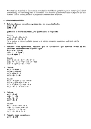 Al realizar las divisiones se observa que al multiplicar el dividendo y el divisor por un número (por 2 en el
    primer caso y por 6 en el segundo) el cociente no varía mientras que el resto queda multiplicado por ese
    número. Esto es consecuencia de la propiedad fundamental de la división.


5.- Operaciones combinadas

1   Calcula estas dos operaciones y responde a las preguntas finales:
    a) (15 - 2) x 6
    b) 15 - 2 x 6

    ¿Obtienes el mismo resultado? ¿Por qué? Razona tu respuesta.

    Solución:
    a) (15 - 2) x 6 = 13 x 6 = 78
    b) 15 - 2 x 6 = 15 - 12 = 3
    No se obtiene el mismo resultado, porque en la primera operación aparece un paréntesis y en la
    segunda no.

2   Resuelve estas operaciones. Recuerda que las operaciones que aparecen dentro de los
    paréntesis deben realizarse en primer lugar.
    a) (9 - 5) x 7 x (8 - 6)
    b) 5 x (11 - 6) x (3 + 1)
    c) (9 - 4) x (9 + 2)

    Solución:
    a) (9 - 5) x 7 x (8 - 6) = 4 x 7 x 2 = 56
    b) 5 x (11 - 6) x (3 + 1) = 5 x 5 x 4 = 100
    c) (9 - 4) x (9 + 2) = 5 x 11 = 55

3   Calcula:
    a) (16 - 7) x (8 + 2)
    b) (5 + 3) : (10 - 6)
    c) (10 + 2) x (7 - 4)
    d) (18 - 3) : (9 - 4)

    Solución:
    a) (16 - 7) x (8 + 2) = 9 x 10 = 90
    b) (5 + 3) : (10 - 6) = 8 : 4 = 2
    c) (10 + 2) x (7 - 4) = 12 x 3 = 36
    d) (18 - 3) : (9 - 4) = 15 : 5 = 3


4   Calcula:
    a) (23 - 6) x 2
    b) 4 x (11 + 3)
    c) 7 x (16 - 13)
    d) (17 - 8) : 3

    Solución:
    a) (23 - 6) x 2 = 17 x 2 = 34
    b) 4 x (11 + 3) = 4 x 14 = 56
    c) 7 x (16 - 13) = 7 x 3 = 21
    d) (17 - 8) : 3 = 9 : 3 = 3

5   Resuelve estas operaciones:
    a) (16 - 5) x 10
 