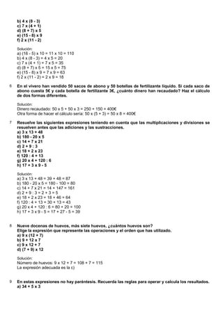 b) 4 x (8 - 3)
    c) 7 x (4 + 1)
    d) (8 + 7) x 5
    e) (15 - 8) x 9
    f) 2 x (11 - 2)

    Solución:
    a) (16 - 5) x 10 = 11 x 10 = 110
    b) 4 x (8 - 3) = 4 x 5 = 20
    c) 7 x (4 + 1) = 7 x 5 = 35
    d) (8 + 7) x 5 = 15 x 5 = 75
    e) (15 - 8) x 9 = 7 x 9 = 63
    f) 2 x (11 - 2) = 2 x 9 = 18

6   En el vivero han vendido 50 sacos de abono y 50 botellas de fertilizante líquido. Si cada saco de
    abono cuesta 5€ y cada botella de fertilizante 3€, ¿cuánto dinero han recaudado? Haz el cálculo
    de dos formas diferentes.

    Solución:
    Dinero recaudado: 50 x 5 + 50 x 3 = 250 + 150 = 400€
    Otra forma de hacer el cálculo sería: 50 x (5 + 3) = 50 x 8 = 400€

7   Resuelve las siguientes expresiones teniendo en cuenta que las multiplicaciones y divisiones se
    resuelven antes que las adiciones y las sustracciones.
    a) 3 x 13 + 48
    b) 180 - 20 x 5
    c) 14 + 7 x 21
    d) 2 + 9 : 3
    e) 18 + 2 x 23
    f) 120 : 4 + 13
    g) 20 x 4 + 120 : 6
    h) 17 + 3 x 9 - 5

    Solución:
    a) 3 x 13 + 48 = 39 + 48 = 87
    b) 180 - 20 x 5 = 180 - 100 = 80
    c) 14 + 7 x 21 = 14 + 147 = 161
    d) 2 + 9 : 3 = 2 + 3 = 5
    e) 18 + 2 x 23 = 18 + 46 = 64
    f) 120 : 4 + 13 = 30 + 13 = 43
    g) 20 x 4 + 120 : 6 = 80 + 20 = 100
    h) 17 + 3 x 9 - 5 = 17 + 27 - 5 = 39


8   Nueve docenas de huevos, más siete huevos, ¿cuántos huevos son?
    Elige la expresión que represente las operaciones y el orden que has utilizado.
    a) 9 x (12 + 7)
    b) 9 + 12 x 7
    c) 9 x 12 + 7
    d) (7 + 9) x 12

    Solución:
    Número de huevos: 9 x 12 + 7 = 108 + 7 = 115
    La expresión adecuada es la c)


9   En estas expresiones no hay paréntesis. Recuerda las reglas para operar y calcula los resultados.
    a) 34 + 5 x 3
 