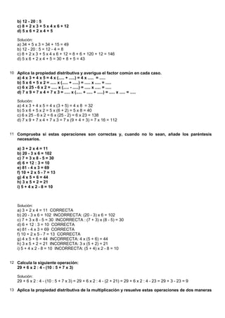 b) 12 - 20 : 5
   c) 8 + 2 x 3 + 5 x 4 x 6 + 12
   d) 5 x 6 + 2 x 4 + 5

   Solución:
   a) 34 + 5 x 3 = 34 + 15 = 49
   b) 12 - 20 : 5 = 12 - 4 = 8
   c) 8 + 2 x 3 + 5 x 4 x 6 + 12 = 8 + 6 + 120 + 12 = 146
   d) 5 x 6 + 2 x 4 + 5 = 30 + 8 + 5 = 43


10 Aplica la propiedad distributiva y averigua el factor común en cada caso.
   a) 4 x 3 + 4 x 5 = 4 x (..... + .....) = 4 x ..... = .....
   b) 5 x 6 + 5 x 2 = ..... x (..... + .....) = ..... x ..... = .....
   c) 6 x 25 - 6 x 2 = ..... x (..... - .....) = ..... x ..... = .....
   d) 7 x 9 + 7 x 4 + 7 x 3 = ..... x (..... + ..... + .....) = ..... x ..... = .....

   Solución:
   a) 4 x 3 + 4 x 5 = 4 x (3 + 5) = 4 x 8 = 32
   b) 5 x 6 + 5 x 2 = 5 x (6 + 2) = 5 x 8 = 40
   c) 6 x 25 - 6 x 2 = 6 x (25 - 2) = 6 x 23 = 138
   d) 7 x 9 + 7 x 4 + 7 x 3 = 7 x (9 + 4 + 3) = 7 x 16 = 112


11 Comprueba si estas operaciones son correctas y, cuando no lo sean, añade los paréntesis
   necesarios.

   a) 3 + 2 x 4 = 11
   b) 20 - 3 x 6 = 102
   c) 7 + 3 x 8 - 5 = 30
   d) 6 + 12 : 3 = 10
   e) 81 - 4 x 3 = 69
   f) 10 + 2 x 5 - 7 = 13
   g) 4 x 5 + 6 = 44
   h) 3 x 5 + 2 = 21
   i) 5 + 4 x 2 - 8 = 10



   Solución:
   a) 3 + 2 x 4 = 11 CORRECTA
   b) 20 - 3 x 6 = 102 INCORRECTA: (20 - 3) x 6 = 102
   c) 7 + 3 x 8 - 5 = 30 INCORRECTA : (7 + 3) x (8 - 5) = 30
   d) 6 + 12 : 3 = 10 CORRECTA
   e) 81 - 4 x 3 = 69 CORRECTA
   f) 10 + 2 x 5 - 7 = 13 CORRECTA
   g) 4 x 5 + 6 = 44 INCORRECTA: 4 x (5 + 6) = 44
   h) 3 x 5 + 2 = 21 INCORRECTA: 3 x (5 + 2) = 21
   i) 5 + 4 x 2 - 8 = 10 INCORRECTA: (5 + 4) x 2 - 8 = 10


12 Calcula la siguiente operación:
   29 + 6 x 2 : 4 - (10 : 5 + 7 x 3)

   Solución:
   29 + 6 x 2 : 4 - (10 : 5 + 7 x 3) = 29 + 6 x 2 : 4 - (2 + 21) = 29 + 6 x 2 : 4 - 23 = 29 + 3 - 23 = 9

13 Aplica la propiedad distributiva de la multiplicación y resuelve estas operaciones de dos maneras
 