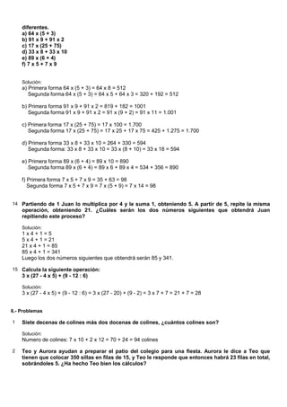 diferentes.
    a) 64 x (5 + 3)
    b) 91 x 9 + 91 x 2
    c) 17 x (25 + 75)
    d) 33 x 8 + 33 x 10
    e) 89 x (6 + 4)
    f) 7 x 5 + 7 x 9


    Solución:
    a) Primera forma 64 x (5 + 3) = 64 x 8 = 512
       Segunda forma 64 x (5 + 3) = 64 x 5 + 64 x 3 = 320 + 192 = 512

    b) Primera forma 91 x 9 + 91 x 2 = 819 + 182 = 1001
       Segunda forma 91 x 9 + 91 x 2 = 91 x (9 + 2) = 91 x 11 = 1.001

    c) Primera forma 17 x (25 + 75) = 17 x 100 = 1.700
       Segunda forma 17 x (25 + 75) = 17 x 25 + 17 x 75 = 425 + 1.275 = 1.700

    d) Primera forma 33 x 8 + 33 x 10 = 264 + 330 = 594
       Segunda forma: 33 x 8 + 33 x 10 = 33 x (8 + 10) = 33 x 18 = 594

    e) Primera forma 89 x (6 + 4) = 89 x 10 = 890
       Segunda forma 89 x (6 + 4) = 89 x 6 + 89 x 4 = 534 + 356 = 890

    f) Primera forma 7 x 5 + 7 x 9 = 35 + 63 = 98
       Segunda forma 7 x 5 + 7 x 9 = 7 x (5 + 9) = 7 x 14 = 98


14 Partiendo de 1 Juan lo multiplica por 4 y le suma 1, obteniendo 5. A partir de 5, repite la misma
    operación, obteniendo 21. ¿Cuáles serán los dos números siguientes que obtendrá Juan
    repitiendo este proceso?

    Solución:
    1x4+1=5
    5 x 4 + 1 = 21
    21 x 4 + 1 = 85
    85 x 4 + 1 = 341
    Luego los dos números siguientes que obtendrá serán 85 y 341.

15 Calcula la siguiente operación:
    3 x (27 - 4 x 5) + (9 - 12 : 6)

    Solución:
    3 x (27 - 4 x 5) + (9 - 12 : 6) = 3 x (27 - 20) + (9 - 2) = 3 x 7 + 7 = 21 + 7 = 28


6.- Problemas

1   Siete decenas de colines más dos docenas de colines, ¿cuántos colines son?

    Solución:
    Numero de colines: 7 x 10 + 2 x 12 = 70 + 24 = 94 colines

2   Teo y Aurora ayudan a preparar el patio del colegio para una fiesta. Aurora le dice a Teo que
    tienen que colocar 350 sillas en filas de 15, y Teo le responde que entonces habrá 23 filas en total,
    sobrándoles 5. ¿Ha hecho Teo bien los cálculos?
 