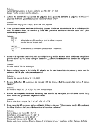 Solución:
    Aplicando la prueba de la división se tiene que 15 x 23 + 5 = 350
    Luego Teo ha acertado con los cálculos.

3   Alfredo ha comprado 8 paquetes de yogures. Cada paquete contiene 2 yogures de fresa y 4
    yogures de limón. ¿Cuántos yogures ha comprado en total?

    Solución:
    Número total de yogures: 8 x (2 + 4) = 8 x 6 = 48 yogures

4   Sara y Alberto tienen semillas de fresno y quieren plantarlas en semilleros de 16 unidades cada
    uno. Si Alberto tiene 336 semillas y Sara 349, ¿cuántos semilleros llenarán cada uno? ¿Les
    sobrará alguna semilla?

    Solución:
         336 16
         016 21       Alberto llenará 21 semilleros y no le sobrará ninguna
           0         semilla porque el resto es 0.

         349 16
         029 21       Sara llenará 21 semilleros y le sobrarán 13 semillas.
          13


5   Laura va a organizar una fiesta para su cumpleaños y decide decirles a sus 5 mejores amigos que
    pueden traer a su vez otros 6 amigos cada uno. ¿Cuántos invitados traerán en total los amigos de
    Laura?

    Solución:
    En total traerán 5 x 6 = 30 amigos

6   Doce amigos juegan a la lotería. El sábado les ha correspondido un premio y cada uno ha
    cobrado 3.655€. ¿De cuánto era el premio?

    Solución:
    Cuantía del premio: 3.655 x 12 = 43.860€

7   En una bolsa hay 20 caramelos de naranja y 30 de limón. ¿Cuántos caramelos hay en 7 bolsas
    iguales?

    Solución:
    En 7 bolsas habrá 7 x (20 + 30) = 7 x 50 = 350 caramelos

8   Renata ha comprado dos tratas de fresa y tres botellas de naranjada. Si cada tarta cuesta 12€ y
    cada botella 3€, ¿cuánto ha pagado en total?

    Solución:
    Precio total de la compra: 2 x 12 + 3 x 3 = 24 + 9 = 33€

9   Para merendar 25 personas se han utilizado 50 barras de pan, 75 lonchas de jamón, 25 cuartos de
    tortilla y 50 piezas de fruta. ¿Qué contiene el menú de cada uno?

    Solución:
    Barras de pan por menú: 50 : 25 = 2
    Lonchas de jamón por menú: 75 : 25 = 3
    Cuartos de tortilla por menú: 25 : 25 = 1
    Piezas de fruta por menú: 50 : 25 = 2
    Luego cada menú contiene 2 barras de pan, 3 lonchas de jamón, 1 cuarto de torilla y 2 piezas de fruta.
 