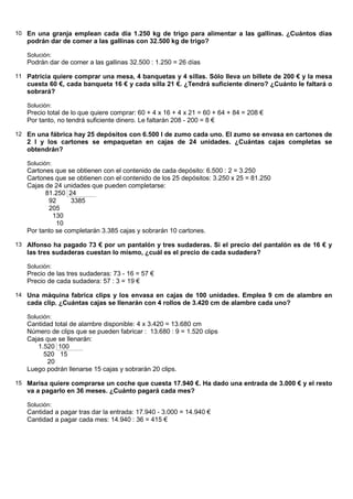 10 En una granja emplean cada día 1.250 kg de trigo para alimentar a las gallinas. ¿Cuántos días
   podrán dar de comer a las gallinas con 32.500 kg de trigo?

   Solución:
   Podrán dar de comer a las gallinas 32.500 : 1.250 = 26 días

11 Patricia quiere comprar una mesa, 4 banquetas y 4 sillas. Sólo lleva un billete de 200 € y la mesa
   cuesta 60 €, cada banqueta 16 € y cada silla 21 €. ¿Tendrá suficiente dinero? ¿Cuánto le faltará o
   sobrará?

   Solución:
   Precio total de lo que quiere comprar: 60 + 4 x 16 + 4 x 21 = 60 + 64 + 84 = 208 €
   Por tanto, no tendrá suficiente dinero. Le faltarán 208 - 200 = 8 €

12 En una fábrica hay 25 depósitos con 6.500 l de zumo cada uno. El zumo se envasa en cartones de
   2 l y los cartones se empaquetan en cajas de 24 unidades. ¿Cuántas cajas completas se
   obtendrán?

   Solución:
   Cartones que se obtienen con el contenido de cada depósito: 6.500 : 2 = 3.250
   Cartones que se obtienen con el contenido de los 25 depósitos: 3.250 x 25 = 81.250
   Cajas de 24 unidades que pueden completarse:
         81.250 24
          92      3385
          205
            130
             10
   Por tanto se completarán 3.385 cajas y sobrarán 10 cartones.

13 Alfonso ha pagado 73 € por un pantalón y tres sudaderas. Si el precio del pantalón es de 16 € y
   las tres sudaderas cuestan lo mismo, ¿cuál es el precio de cada sudadera?

   Solución:
   Precio de las tres sudaderas: 73 - 16 = 57 €
   Precio de cada sudadera: 57 : 3 = 19 €

14 Una máquina fabrica clips y los envasa en cajas de 100 unidades. Emplea 9 cm de alambre en
   cada clip. ¿Cuántas cajas se llenarán con 4 rollos de 3.420 cm de alambre cada uno?

   Solución:
   Cantidad total de alambre disponible: 4 x 3.420 = 13.680 cm
   Número de clips que se pueden fabricar : 13.680 : 9 = 1.520 clips
   Cajas que se llenarán:
      1.520 100
        520 15
          20
   Luego podrán llenarse 15 cajas y sobrarán 20 clips.

15 Marisa quiere comprarse un coche que cuesta 17.940 €. Ha dado una entrada de 3.000 € y el resto
   va a pagarlo en 36 meses. ¿Cuánto pagará cada mes?

   Solución:
   Cantidad a pagar tras dar la entrada: 17.940 - 3.000 = 14.940 €
   Cantidad a pagar cada mes: 14.940 : 36 = 415 €
 