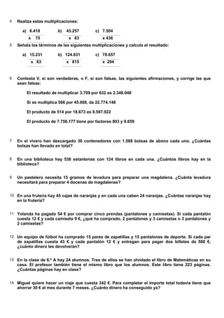 4   Realiza estas multiplicaciones:

      a) 6.418           b)   43.257        c) 7.504
          x    75              x 83             x 436
5   Señala los términos de las siguientes multiplicaciones y calcula el resultado:

      a) 15.231          b) 124.831         c) 78.657
              x 63            x 815             x 294


6   Contesta V, si son verdaderas, o F, si son falsas, las siguientes afirmaciones, y corrige las que
    sean falsas:

         El resultado de multiplicar 3.709 por 632 es 2.348.048

         Si se multiplica 506 por 45.008, da 22.774.148

         El producto de 514 por 18.673 es 9.597.922

         El producto de 7.756.177 tiene por factores 803 y 9.659



7   En el vivero han descargado 36 contenedores con 1.568 bolsas de abono cada uno. ¿Cuántas
    bolsas han llevado en total?


8   En una biblioteca hay 538 estanterías con 124 libros en cada una. ¿Cuántos libros hay en la
    biblioteca?


9   Un pastelero necesita 15 gramos de levadura para preparar una magdalena. ¿Cuánta levadura
    necesitará para preparar 4 docenas de magdalenas?


10 En una frutería hay 45 cajas de naranjas y en cada una caben 24 naranjas. ¿Cuántas naranjas hay
    en la frutería?


11 Yolanda ha pagado 54 € por comprar cinco prendas (pantalones y camisetas). Si cada pantalón
    cuesta 12 € y cada camiseta 9 €, ¿qué ha comprado, 2 pantalones y 3 camisetas o 3 pantalones y
    2 camisetas?


12 Un equipo de fútbol ha comprado 15 pares de zapatillas y 15 pantalones de deporte. Si cada par
    de zapatillas cuesta 43 € y cada pantalón 12 € y entregan para pagar dos billetes de 500 €,
    ¿cuánto dinero les devolverán?


13 En la clase de 6.º A hay 24 alumnos. Tres de ellos se han olvidado el libro de Matemáticas en su
    casa. El profesor también tiene el mismo libro que los alumnos. Este libro tiene 223 páginas.
    ¿Cuántas páginas hay en clase?


14 Miguel quiere hacer un viaje que cuesta 342 €. Para completar el importe total todavía tiene que
    ahorrar 30 € al mes durante 7 meses. ¿Cuánto dinero ha conseguido ya?
 