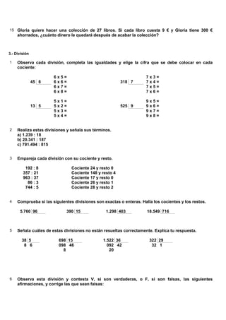 15 Gloria quiere hacer una colección de 27 libros. Si cada libro cuesta 9 € y Gloria tiene 300 €
     ahorrados, ¿cuánto dinero le quedará después de acabar la colección?



3.- División

1    Observa cada división, completa las igualdades y elige la cifra que se debe colocar en cada
     cociente:

                       6x5=                                          7x3=
               45 6    6x6=                              318 7       7x4=
                       6x7=                                          7x5=
                       6x8=                                          7x6=

                       5x1=                                          9x5=
               13 5    5x2=                              525 9       9x6=
                       5x3=                                          9x7=
                       5x4=                                          9x8=


2    Realiza estas divisiones y señala sus términos.
     a) 1.239 : 18
     b) 20.341 : 187
     c) 791.494 : 815


3    Empareja cada división con su cociente y resto.

         192 : 8                Cociente 24 y resto 0
        357 : 21                Cociente 148 y resto 4
        963 : 37                Cociente 17 y resto 0
          86 : 3                Cociente 26 y resto 1
         744 : 5                Cociente 28 y resto 2


4    Comprueba si las siguientes divisiones son exactas o enteras. Halla los cocientes y los restos.

      5.760 96               390 15              1.298 403            18.549 716



5    Señala cuáles de estas divisiones no están resueltas correctamente. Explica tu respuesta.

       38 5              698 15                 1.522 36               322 29
        8 6              098 46                   092 42                32 1
                           8                       20




6    Observa esta división y contesta V, si son verdaderas, o F, si son falsas, las siguientes
     afirmaciones, y corrige las que sean falsas:
 