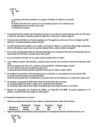 2.186 6
         38 364
          26
           2

          La primera cifra del cociente es 3 porque al dividir 21 entre 6 el cociente
          es 3.
          Al dividir 26 entre 6 se pone 4 en el cociente porque es el número que
          multiplicado por 6 se acerca más a 26.
          La división es exacta.


7   La maestra quiere repartir las 915 piezas qe hay en una caja de construcciones entre los 24 niños
    y niñas de una clase. ¿Cuántas piezas le debe dar a cada uno? ¿Sobra alguna?

8   El entrenador de fútbol va a formar equipos con 18 jugadores cada uno. Si en el colegio hay 288
    alumnos, ¿cuántos equipos podrán formar?

9   Los 225 alumnos del colegio van a visitar una reserva natural. La monitora debe elegir autobuses
    de 40 o 45 plazas y quiere que no queden plazas libres. ¿Qué autobús escogerá?

10 En el centro de Recuperación de Animales Salvajes han comprado 350 sacos de alimentos que en
    total pesan 43.750 kilos. ¿Cuánto pesa cada saco?

11 En una división el divisor es 14. ¿Qué valores puede tener el resto?

12 Lola y Manuel tienen 180 claveles y quieren hacer ramos con el mismo número de claveles cada
    uno.
    a) Si los agrupan de 10 en 10, ¿cuántos ramos tendrán? ¿Sobrará algún clavel?
    b) ¿Y si hacen ramos de una docena cada uno?
    c) ¿De qué otras formas pueden repartirlos para que no sobre ningún clavel

13 El auditorio ha vendido 2.145 entradas para un concierto. La recaudación ha sido de 55.770€.
    a) ¿Cuál ha sido el precio de cada entrada?
    b) Si la tercera parte de la recaudación se reparte entre los 22 músicos, ¿a cuánto toca cada uno?

14 Se reparte un paquete de 500 hojas entre los 23 alumnos de una clase.
    a) ¿Cuántas hojas han dado a cada uno? ¿Cuántas han sobrado?
    b) ¿Cuántas hojas habría que añadir al paquete para que todos tocasen a una más?

15 Ramón ha comprado una lavadora de 248€ y un frigorífico de 480€. Si quiere pagarlos en 14
    plazos, ¿cuánto tendrá que pagar en cada plazo?


4.- Propiedad fundamental de la división

1   Utiliza la prueba de la división para saber si estas divisiones están bien hechas:

                     Dividendo       Divisor    Cociente        Resto
      División A       65.891          173         380           150
      División B      108.433          246         441            0
2   Aplica la prueba de la división para comprobar si la siguiente división está bien hecha o no.

         22.432 65
          293    345
           332
            05
 