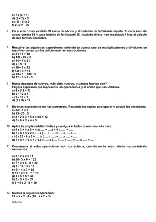 c) 7 x (4 + 1)
    d) (8 + 7) x 5
    e) (15 - 8) x 9
    f) 2 x (11 - 2)

6   En el vivero han vendido 50 sacos de abono y 50 botellas de fertilizante líquido. Si cada saco de
    abono cuesta 5€ y cada botella de fertilizante 3€, ¿cuánto dinero han recaudado? Haz el cálculo
    de dos formas diferentes.


7   Resuelve las siguientes expresiones teniendo en cuenta que las multiplicaciones y divisiones se
    resuelven antes que las adiciones y las sustracciones.
    a) 3 x 13 + 48
    b) 180 - 20 x 5
    c) 14 + 7 x 21
    d) 2 + 9 : 3
    e) 18 + 2 x 23
    f) 120 : 4 + 13
    g) 20 x 4 + 120 : 6
    h) 17 + 3 x 9 - 5

8   Nueve docenas de huevos, más siete huevos, ¿cuántos huevos son?
    Elige la expresión que represente las operaciones y el orden que has utilizado.
    a) 9 x (12 + 7)
    b) 9 + 12 x 7
    c) 9 x 12 + 7
    d) (7 + 9) x 12

9   En estas expresiones no hay paréntesis. Recuerda las reglas para operar y calcula los resultados.
    a) 34 + 5 x 3
    b) 12 - 20 : 5
    c) 8 + 2 x 3 + 5 x 4 x 6 + 12
    d) 5 x 6 + 2 x 4 + 5

10 Aplica la propiedad distributiva y averigua el factor común en cada caso.
    a) 4 x 3 + 4 x 5 = 4 x (..... + .....) = 4 x ..... = .....
    b) 5 x 6 + 5 x 2 = ..... x (..... + .....) = ..... x ..... = .....
    c) 6 x 25 - 6 x 2 = ..... x (..... - .....) = ..... x ..... = .....
    d) 7 x 9 + 7 x 4 + 7 x 3 = ..... x (..... + ..... + .....) = ..... x ..... = .....

11 Comprueba si estas operaciones son correctas y, cuando no lo sean, añade los paréntesis
    necesarios.

    a) 3 + 2 x 4 = 11
    b) 20 - 3 x 6 = 102
    c) 7 + 3 x 8 - 5 = 30
    d) 6 + 12 : 3 = 10
    e) 81 - 4 x 3 = 69
    f) 10 + 2 x 5 - 7 = 13
    g) 4 x 5 + 6 = 44
    h) 3 x 5 + 2 = 21
    i) 5 + 4 x 2 - 8 = 10


12 Calcula la siguiente operación:
    29 + 6 x 2 : 4 - (10 : 5 + 7 x 3)

    Solución:
 