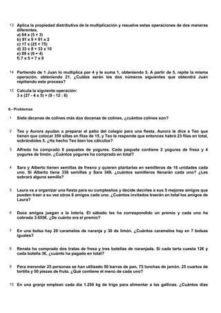 13 Aplica la propiedad distributiva de la multiplicación y resuelve estas operaciones de dos maneras
    diferentes.
    a) 64 x (5 + 3)
    b) 91 x 9 + 91 x 2
    c) 17 x (25 + 75)
    d) 33 x 8 + 33 x 10
    e) 89 x (6 + 4)
    f) 7 x 5 + 7 x 9


14 Partiendo de 1 Juan lo multiplica por 4 y le suma 1, obteniendo 5. A partir de 5, repite la misma
    operación, obteniendo 21. ¿Cuáles serán los dos números siguientes que obtendrá Juan
    repitiendo este proceso?

15 Calcula la siguiente operación:
    3 x (27 - 4 x 5) + (9 - 12 : 6)


6.- Problemas

1   Siete decenas de colines más dos docenas de colines, ¿cuántos colines son?


2   Teo y Aurora ayudan a preparar el patio del colegio para una fiesta. Aurora le dice a Teo que
    tienen que colocar 350 sillas en filas de 15, y Teo le responde que entonces habrá 23 filas en total,
    sobrándoles 5. ¿Ha hecho Teo bien los cálculos?

3   Alfredo ha comprado 8 paquetes de yogures. Cada paquete contiene 2 yogures de fresa y 4
    yogures de limón. ¿Cuántos yogures ha comprado en total?


4   Sara y Alberto tienen semillas de fresno y quieren plantarlas en semilleros de 16 unidades cada
    uno. Si Alberto tiene 336 semillas y Sara 349, ¿cuántos semilleros llenarán cada uno? ¿Les
    sobrará alguna semilla?


5   Laura va a organizar una fiesta para su cumpleaños y decide decirles a sus 5 mejores amigos que
    pueden traer a su vez otros 6 amigos cada uno. ¿Cuántos invitados traerán en total los amigos de
    Laura?


6   Doce amigos juegan a la lotería. El sábado les ha correspondido un premio y cada uno ha
    cobrado 3.655€. ¿De cuánto era el premio?


7   En una bolsa hay 20 caramelos de naranja y 30 de limón. ¿Cuántos caramelos hay en 7 bolsas
    iguales?


8   Renata ha comprado dos tratas de fresa y tres botellas de naranjada. Si cada tarta cuesta 12€ y
    cada botella 3€, ¿cuánto ha pagado en total?


9   Para merendar 25 personas se han utilizado 50 barras de pan, 75 lonchas de jamón, 25 cuartos de
    tortilla y 50 piezas de fruta. ¿Qué contiene el menú de cada uno?


10 En una granja emplean cada día 1.250 kg de trigo para alimentar a las gallinas. ¿Cuántos días
 