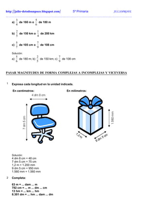 http://julio-detodounpoco.blogspot.com/ 5º Primaria JULIOPROFE
………………………………………………………………………………………………………….
        3             5
    a)     de 160 m o   de 180 m
        4             6

         2             1
    b)     de 150 km o   de 200 km
         5             4

         5             7
    c)     de 105 cm o   de 108 cm
         7             9
    Solución:
         5              2               7
    a)     de 180 m; b)   de 150 km; c)   de 108 cm
         6              5               9


PASAR MAGNITUDES DE FORMA COMPLEJAS A INCOMPLEJAS Y VICEVERSA


1   Expresa cada longitud en la unidad indicada.

    En centímetros:                         En milímetros:




    Solución:
    4 dm 8 cm = 48 cm
    7 dm 5 cm = 75 cm
    1,2 m = 1.200 mm
    9 dm 5 cm = 950 mm
    1.560 mm = 1.560 mm

2   Completa:

    63 m = ... dam ... m
    792 cm = ... m ... dm ... cm
    13 hm = ... km ... hm
    8.301 dm = ... hm ... dam ... dm
 